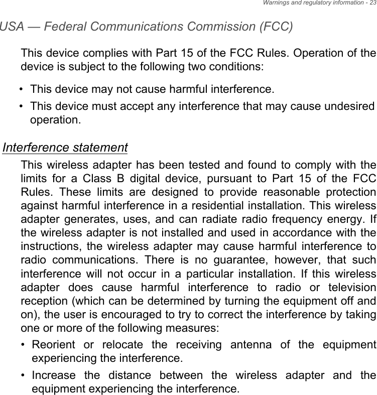 Warnings and regulatory information - 23USA — Federal Communications Commission (FCC)This device complies with Part 15 of the FCC Rules. Operation of the device is subject to the following two conditions:• This device may not cause harmful interference.• This device must accept any interference that may cause undesiredoperation.Interference statementThis wireless adapter has been tested and found to comply with the limits for a Class B digital device, pursuant to Part 15 of the FCC Rules. These limits are designed to provide reasonable protection against harmful interference in a residential installation. This wireless adapter generates, uses, and can radiate radio frequency energy. If the wireless adapter is not installed and used in accordance with the instructions, the wireless adapter may cause harmful interference to radio communications. There is no guarantee, however, that such interference will not occur in a particular installation. If this wireless adapter does cause harmful interference to radio or television reception (which can be determined by turning the equipment off and on), the user is encouraged to try to correct the interference by taking one or more of the following measures:• Reorient or relocate the receiving antenna of the equipmentexperiencing the interference.• Increase the distance between the wireless adapter and theequipment experiencing the interference.