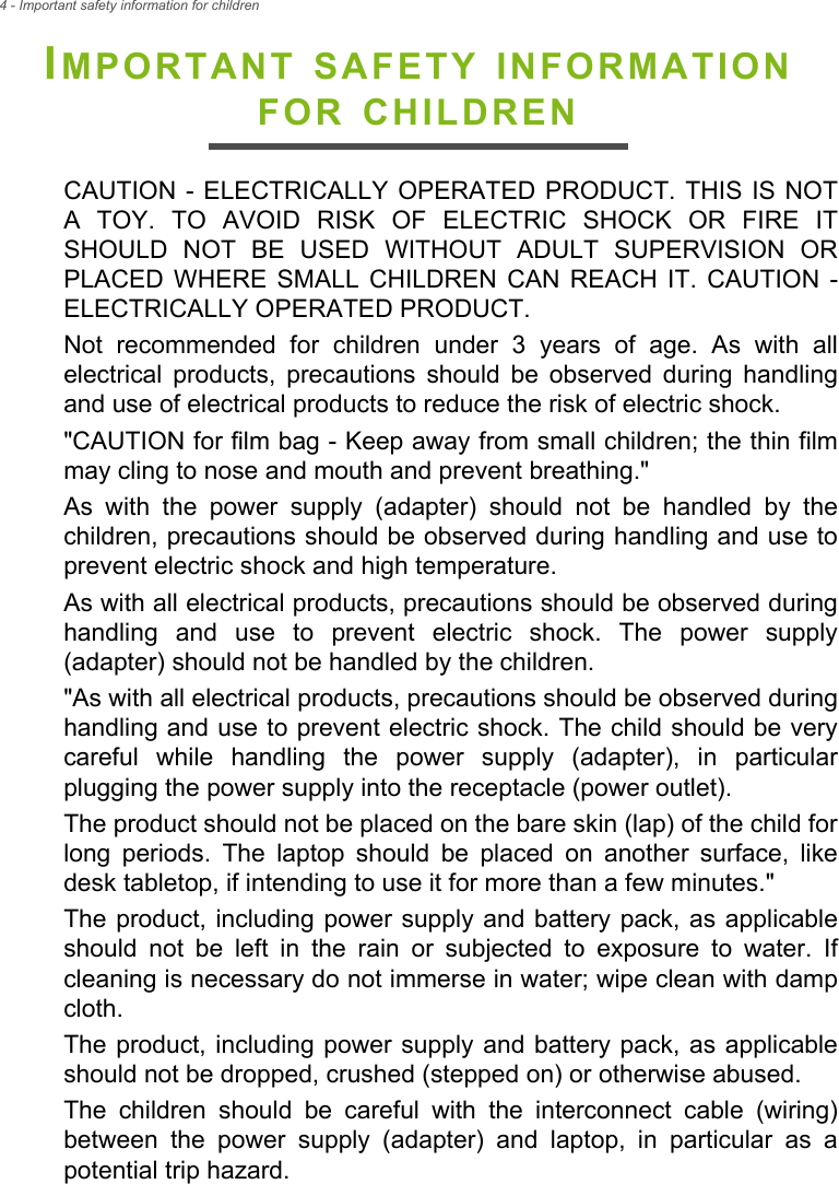 4 - Important safety information for childrenIMPORTANT SAFETY INFORMATION FOR CHILDRENCAUTION - ELECTRICALLY OPERATED PRODUCT. THIS IS NOT A TOY. TO AVOID RISK OF ELECTRIC SHOCK OR FIRE IT SHOULD NOT BE USED WITHOUT ADULT SUPERVISION OR PLACED WHERE SMALL CHILDREN CAN REACH IT. CAUTION - ELECTRICALLY OPERATED PRODUCT. Not recommended for children under 3 years of age. As with all electrical products, precautions should be observed during handling and use of electrical products to reduce the risk of electric shock. &quot;CAUTION for film bag - Keep away from small children; the thin film may cling to nose and mouth and prevent breathing.&quot;As with the power supply (adapter) should not be handled by the children, precautions should be observed during handling and use to prevent electric shock and high temperature.As with all electrical products, precautions should be observed during handling and use to prevent electric shock. The power supply (adapter) should not be handled by the children.&quot;As with all electrical products, precautions should be observed during handling and use to prevent electric shock. The child should be very careful while handling the power supply (adapter), in particular plugging the power supply into the receptacle (power outlet). The product should not be placed on the bare skin (lap) of the child for long periods. The laptop should be placed on another surface, like desk tabletop, if intending to use it for more than a few minutes.&quot;The product, including power supply and battery pack, as applicable should not be left in the rain or subjected to exposure to water. If cleaning is necessary do not immerse in water; wipe clean with damp cloth. The product, including power supply and battery pack, as applicable should not be dropped, crushed (stepped on) or otherwise abused.The children should be careful with the interconnect cable (wiring) between the power supply (adapter) and laptop, in particular as a potential trip hazard.