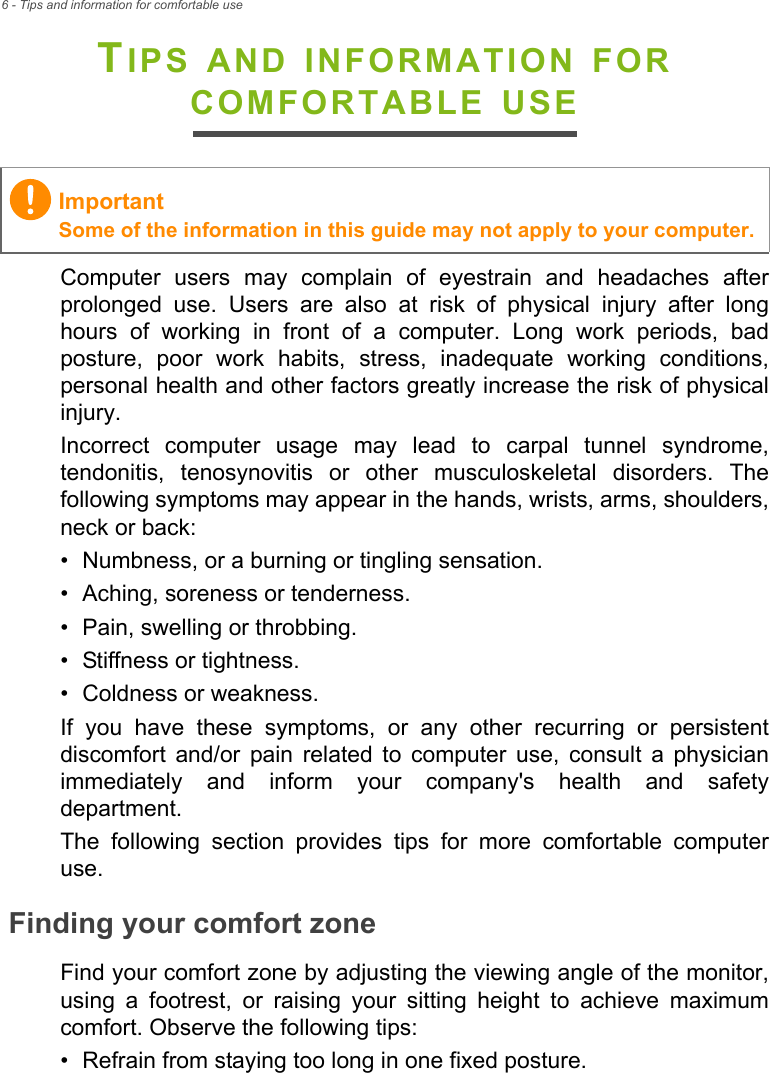 6 - Tips and information for comfortable useTIPS AND INFORMATION FOR COMFORTABLE USEComputer users may complain of eyestrain and headaches after prolonged use. Users are also at risk of physical injury after long hours of working in front of a computer. Long work periods, bad posture, poor work habits, stress, inadequate working conditions, personal health and other factors greatly increase the risk of physical injury.Incorrect computer usage may lead to carpal tunnel syndrome, tendonitis, tenosynovitis or other musculoskeletal disorders. The following symptoms may appear in the hands, wrists, arms, shoulders, neck or back:• Numbness, or a burning or tingling sensation.• Aching, soreness or tenderness.• Pain, swelling or throbbing.• Stiffness or tightness.• Coldness or weakness.If you have these symptoms, or any other recurring or persistent discomfort and/or pain related to computer use, consult a physician immediately and inform your company&apos;s health and safety department.The following section provides tips for more comfortable computer use.Finding your comfort zoneFind your comfort zone by adjusting the viewing angle of the monitor, using a footrest, or raising your sitting height to achieve maximum comfort. Observe the following tips:• Refrain from staying too long in one fixed posture.ImportantSome of the information in this guide may not apply to your computer.