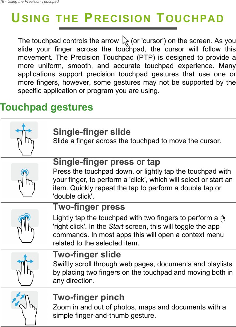 16 - Using the Precision TouchpadUSING THE PRECISION TOUCHPADThe touchpad controls the arrow   (or &apos;cursor&apos;) on the screen. As youslide  your  finger  across  the  touchpad,  the  cursor  will  follow  thismovement.  The  Precision  Touchpad  (PTP)  is  designed  to  provide amore  uniform,  smooth,  and  accurate  touchpad  experience.  Manyapplications  support  precision  touchpad  gestures  that  use  one  ormore fingers, however, some gestures may not  be supported by thespecific application or program you are using.Touchpad gesturesSingle-finger slideSlide a finger across the touchpad to move the cursor.Single-finger press or tapPress the touchpad down, or lightly tap the touchpad with your finger, to perform a &apos;click&apos;, which will select or start an item. Quickly repeat the tap to perform a double tap or &apos;double click&apos;.Two-finger pressLightly tap the touchpad with two fingers to perform a   &apos;right click&apos;. In the Start screen, this will toggle the app commands. In most apps this will open a context menu related to the selected item.Two-finger slideSwiftly scroll through web pages, documents and playlists by placing two fingers on the touchpad and moving both in any direction.Two-finger pinchZoom in and out of photos, maps and documents with a simple finger-and-thumb gesture.   