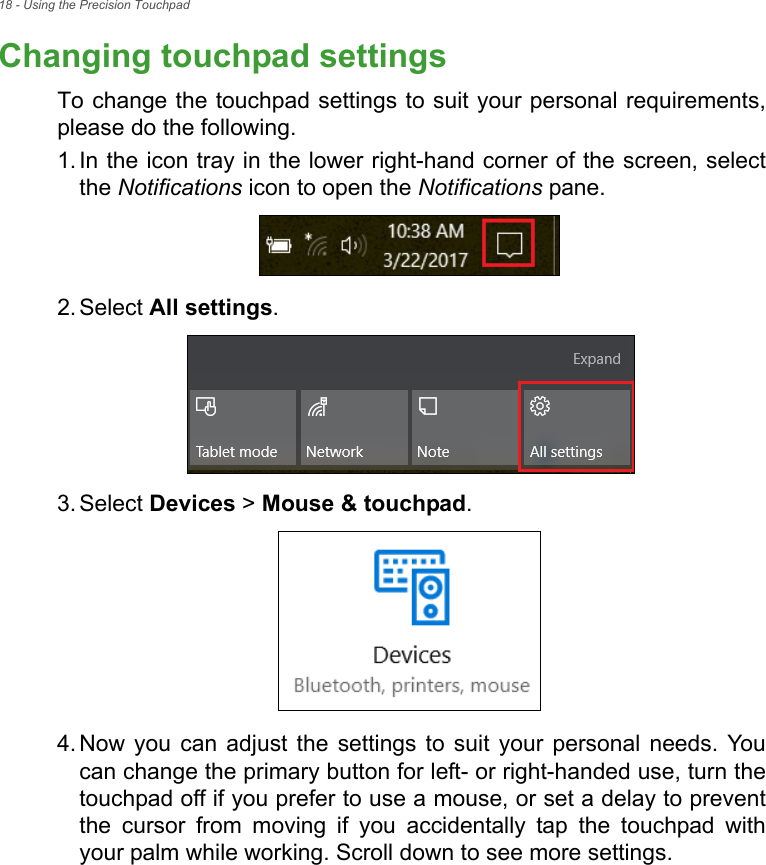 18 - Using the Precision TouchpadChanging touchpad settingsTo change the touchpad settings to suit your personal requirements,please do the following.1. In the icon tray in the lower right-hand corner of the screen, selectthe Notifications icon to open the Notifications pane.2. Select All settings.3. Select Devices &gt; Mouse &amp; touchpad.4. Now  you  can  adjust  the  settings  to  suit  your  personal  needs.  Youcan change the primary button for left- or right-handed use, turn thetouchpad off if you prefer to use a mouse, or set a delay to preventthe  cursor  from  moving  if  you  accidentally  tap  the  touchpad  withyour palm while working. Scroll down to see more settings.