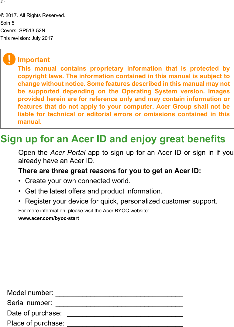 2 - © 2017. All Rights Reserved.Spin 5Covers: SP513-52NThis revision: July 2017Sign up for an Acer ID and enjoy great benefitsOpen the Acer Portal app  to sign up for  an Acer ID or  sign in if youalready have an Acer ID.There are three great reasons for you to get an Acer ID:• Create your own connected world.• Get the latest offers and product information.• Register your device for quick, personalized customer support.For more information, please visit the Acer BYOC website:www.acer.com/byoc-start ImportantThis  manual  contains  proprietary  information  that  is  protected  bycopyright laws. The information contained in this manual is subject tochange without notice. Some features described in this manual may notbe  supported  depending  on  the  Operating  System  version.  Imagesprovided herein are for reference only and may contain information orfeatures that do not apply to your computer. Acer Group shall not beliable  for  technical  or  editorial  errors  or  omissions  contained in thismanual.Model number: _________________________________Serial number:  _________________________________Date of purchase:  ______________________________Place of purchase: ______________________________