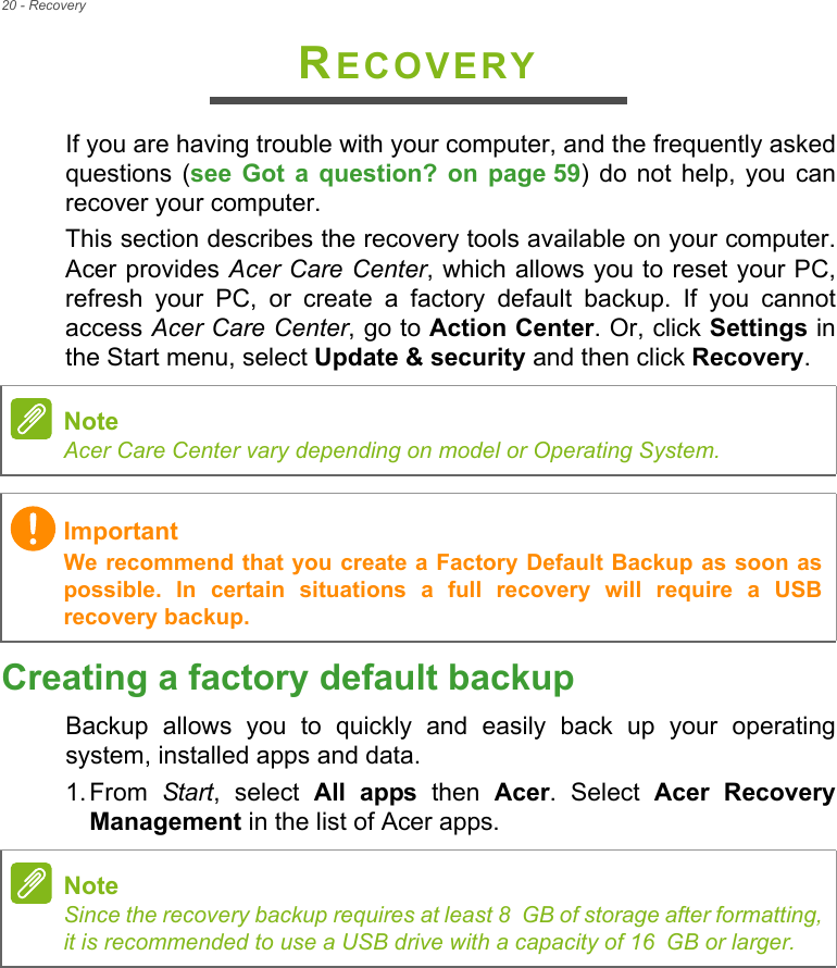 20 - RecoveryRECOVERYIf you are having trouble with your computer, and the frequently askedquestions  (see  Got  a  question?  on  page 59)  do  not  help,  you  canrecover your computer.This section describes the recovery tools available on your computer.Acer provides Acer Care Center, which allows you to reset your PC,refresh  your  PC,  or  create  a  factory  default  backup.  If  you  cannotaccess Acer Care Center, go to Action Center. Or, click Settings inthe Start menu, select Update &amp; security and then click Recovery. Creating a factory default backupBackup  allows  you  to  quickly  and  easily  back  up  your  operatingsystem, installed apps and data.1. From  Start,  select  All  apps  then  Acer.  Select  Acer  RecoveryManagement in the list of Acer apps.NoteAcer Care Center vary depending on model or Operating System.ImportantWe recommend that you create a Factory Default Backup as soon aspossible.  In  certain  situations  a  full  recovery  will  require  a  USBrecovery backup.NoteSince the recovery backup requires at least 8 GB of storage after formatting,it is recommended to use a USB drive with a capacity of 16 GB or larger.