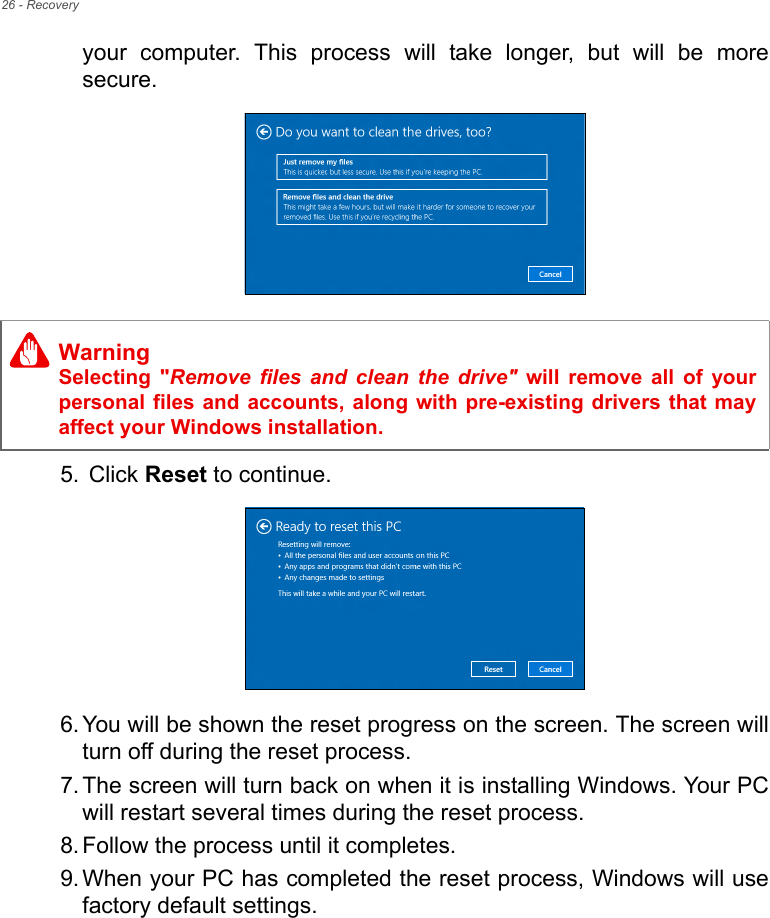 26 - Recoveryyour  computer.  This  process  will  take  longer,  but  will  be  moresecure.     5.  Click Reset to continue.6. You will be shown the reset progress on the screen. The screen willturn off during the reset process.7. The screen will turn back on when it is installing Windows. Your PCwill restart several times during the reset process.8. Follow the process until it completes.9. When your PC has completed the reset process, Windows will usefactory default settings.WarningSelecting  &quot;Remove files and clean the drive&quot;  will  remove  all  of  yourpersonal files and accounts, along with pre-existing drivers that mayaffect your Windows installation.
