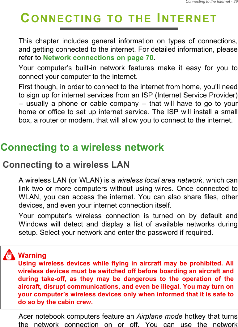 Connecting to the Internet - 29CONNECTING TO THE INTERNETThis  chapter  includes  general  information  on  types  of  connections,and getting connected to the internet. For detailed information, pleaserefer to Network connections on page 70. Your  computer’s  built-in  network  features  make  it  easy  for  you  toconnect your computer to the internet.First though, in order to connect to the internet from home, you’ll needto sign up for internet services from an ISP (Internet Service Provider)--  usually  a  phone  or  cable  company  --  that  will  have  to  go  to  yourhome or office  to set up  internet service. The ISP will  install a smallbox, a router or modem, that will allow you to connect to the internet.Connecting to a wireless networkConnecting to a wireless LANA wireless LAN (or WLAN) is a wireless local area network, which canlink  two  or  more  computers  without  using wires.  Once  connected  toWLAN,  you  can  access  the  internet. You  can  also  share  files,  otherdevices, and even your internet connection itself.Your  computer&apos;s  wireless  connection  is  turned  on  by  default  andWindows  will  detect  and  display  a  list  of  available  networks  duringsetup. Select your network and enter the password if required.Acer notebook computers feature an Airplane mode hotkey that turnsthe  network  connection  on  or  off.  You  can  use  the  networkWarningUsing  wireless  devices  while  flying  in  aircraft may  be  prohibited.  Allwireless devices must be switched off before boarding an aircraft andduring  take-off,  as  they  may  be  dangerous  to  the  operation  of  theaircraft, disrupt communications, and even be illegal. You may turn onyour computer’s wireless devices only when informed that it is safe todo so by the cabin crew.