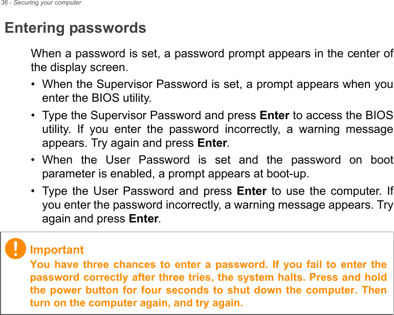 36 - Securing your computerEntering passwordsWhen a password is set, a password prompt appears in the center ofthe display screen.• When the Supervisor Password is set, a prompt appears when youenter the BIOS utility.• Type the Supervisor Password and press Enter to access the BIOSutility.  If  you  enter  the  password  incorrectly,  a  warning  messageappears. Try again and press Enter.• When  the  User  Password  is  set  and  the  password  on  bootparameter is enabled, a prompt appears at boot-up.• Type  the  User  Password  and  press  Enter  to  use  the  computer.  Ifyou enter the password incorrectly, a warning message appears. Tryagain and press Enter.ImportantYou  have three  chances  to  enter  a  password.  If  you  fail  to  enter thepassword correctly after three tries, the system halts. Press and holdthe power button for four seconds to shut down the computer. Thenturn on the computer again, and try again.