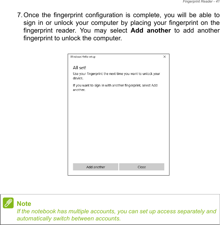 Fingerprint Reader - 417. Once  the  fingerprint  configuration  is  complete,  you  will  be  able  tosign in or  unlock  your  computer  by  placing  your  fingerprint  on  thefingerprint  reader.  You  may  select  Add  another  to  add  anotherfingerprint to unlock the computer.   NoteIf the notebook has multiple accounts, you can set up access separately andautomatically switch between accounts.