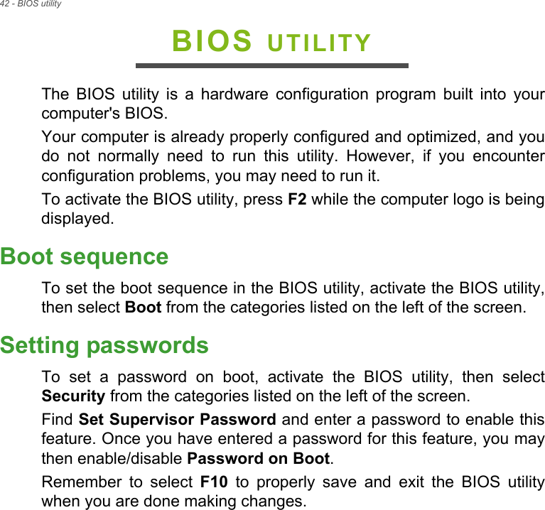 42 - BIOS utilityBIOS UTILITYThe  BIOS  utility  is  a  hardware  configuration  program  built  into  yourcomputer&apos;s BIOS.Your computer is already properly configured and optimized, and youdo  not  normally  need  to  run  this  utility.  However,  if  you  encounterconfiguration problems, you may need to run it.To activate the BIOS utility, press F2 while the computer logo is beingdisplayed.Boot sequenceTo set the boot sequence in the BIOS utility, activate the BIOS utility,then select Boot from the categories listed on the left of the screen. Setting passwordsTo  set  a  password  on  boot,  activate  the  BIOS  utility,  then  selectSecurity from the categories listed on the left of the screen.Find Set Supervisor Password and enter a password to enable thisfeature. Once you have entered a password for this feature, you maythen enable/disable Password on Boot.Remember  to  select  F10  to  properly  save  and  exit  the  BIOS  utilitywhen you are done making changes.