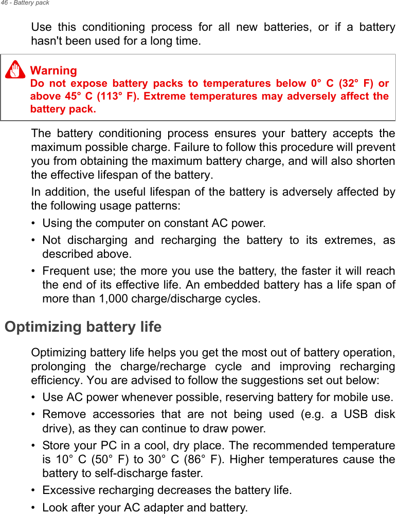 46 - Battery packUse  this  conditioning  process  for  all  new  batteries,  or  if  a  batteryhasn&apos;t been used for a long time. The  battery  conditioning  process  ensures  your  battery  accepts  themaximum possible charge. Failure to follow this procedure will preventyou from obtaining the maximum battery charge, and will also shortenthe effective lifespan of the battery.In addition, the useful lifespan of the battery is adversely affected bythe following usage patterns:• Using the computer on constant AC power.• Not  discharging  and  recharging  the  battery  to  its  extremes,  asdescribed above.• Frequent use; the more you use the battery, the faster it will reachthe end of its effective life. An embedded battery has a life span ofmore than 1,000 charge/discharge cycles.Optimizing battery lifeOptimizing battery life helps you get the most out of battery operation,prolonging  the  charge/recharge  cycle  and  improving  rechargingefficiency. You are advised to follow the suggestions set out below:• Use AC power whenever possible, reserving battery for mobile use.• Remove  accessories  that  are  not  being  used  (e.g.  a  USB  diskdrive), as they can continue to draw power.• Store your PC in a cool, dry place. The recommended temperatureis  10°  C  (50°  F)  to  30°  C  (86°  F). Higher  temperatures  cause  thebattery to self-discharge faster.• Excessive recharging decreases the battery life.• Look after your AC adapter and battery. WarningDo  not  expose  battery  packs  to  temperatures  below  0°  C  (32°  F)  orabove 45° C (113° F). Extreme temperatures may adversely affect thebattery pack.