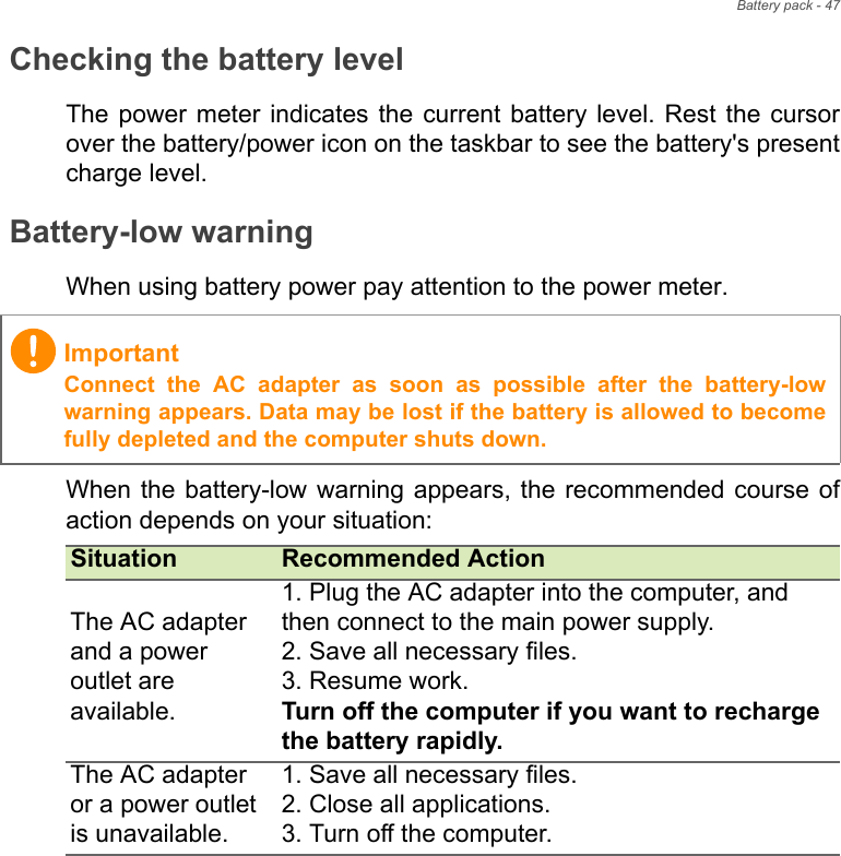 Battery pack - 47Checking the battery levelThe power  meter indicates  the current battery  level. Rest  the cursorover the battery/power icon on the taskbar to see the battery&apos;s presentcharge level.Battery-low warningWhen using battery power pay attention to the power meter.When the battery-low warning appears, the recommended  course ofaction depends on your situation:ImportantConnect  the  AC  adapter  as  soon  as  possible  after  the  battery-lowwarning appears. Data may be lost if the battery is allowed to becomefully depleted and the computer shuts down.Situation Recommended ActionThe AC adapter and a power outlet are available.1. Plug the AC adapter into the computer, and then connect to the main power supply.2. Save all necessary files.3. Resume work.Turn off the computer if you want to recharge the battery rapidly.The AC adapter or a power outlet is unavailable. 1. Save all necessary files.2. Close all applications.3. Turn off the computer.