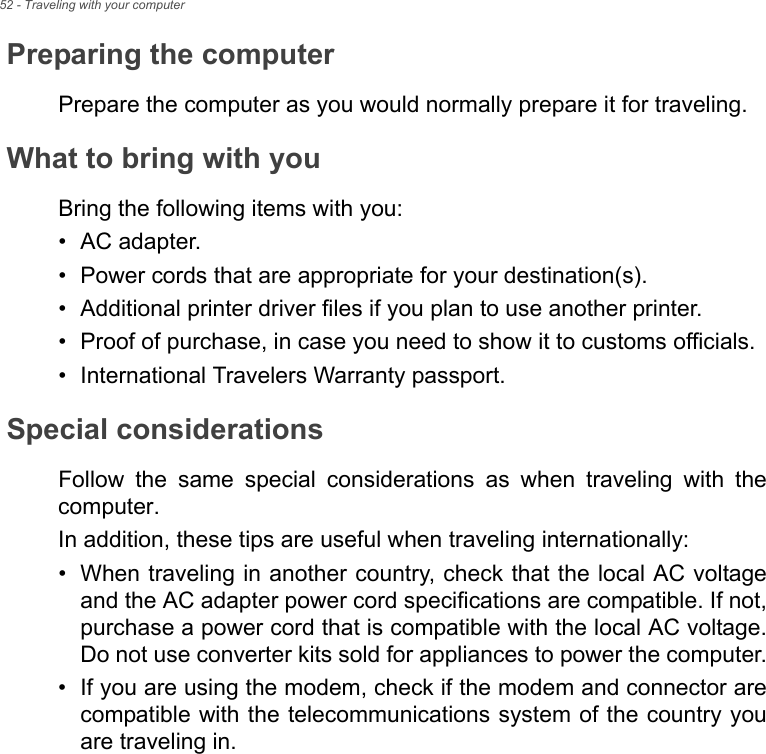 52 - Traveling with your computerPreparing the computerPrepare the computer as you would normally prepare it for traveling.What to bring with youBring the following items with you:• AC adapter.• Power cords that are appropriate for your destination(s).• Additional printer driver files if you plan to use another printer.• Proof of purchase, in case you need to show it to customs officials.• International Travelers Warranty passport.Special considerationsFollow  the  same  special  considerations  as  when  traveling  with  thecomputer. In addition, these tips are useful when traveling internationally:• When traveling in another country, check that the local AC voltageand the AC adapter power cord specifications are compatible. If not,purchase a power cord that is compatible with the local AC voltage.Do not use converter kits sold for appliances to power the computer.• If you are using the modem, check if the modem and connector arecompatible with the telecommunications system of the country youare traveling in.
