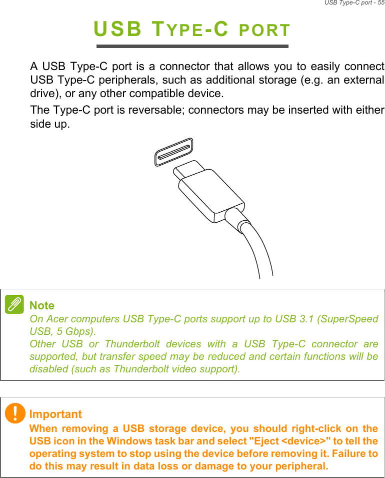USB Type-C port - 55USB TYPE-C PORTA USB  Type-C port  is a  connector that allows  you to  easily connectUSB Type-C peripherals, such as additional storage (e.g. an externaldrive), or any other compatible device. The Type-C port is reversable; connectors may be inserted with eitherside up.NoteOn Acer computers USB Type-C ports support up to USB 3.1 (SuperSpeedUSB, 5 Gbps). Other USB or Thunderbolt devices with a USB Type-C connector aresupported, but transfer speed may be reduced and certain functions will bedisabled (such as Thunderbolt video support).ImportantWhen removing  a  USB  storage  device,  you  should  right-click on  theUSB icon in the Windows task bar and select &quot;Eject &lt;device&gt;&quot; to tell theoperating system to stop using the device before removing it. Failure todo this may result in data loss or damage to your peripheral.