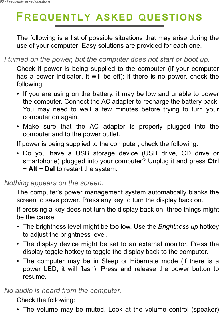 60 - Frequently asked questionsFREQUENTLY ASKED QUESTIONSThe following is a list of possible situations that may arise during theuse of your computer. Easy solutions are provided for each one.I turned on the power, but the computer does not start or boot up.Check  if  power  is  being  supplied  to  the  computer  (if  your  computerhas  a  power  indicator,  it will  be  off);  if  there  is  no  power,  check  thefollowing:• If you are using on the battery, it may be low and unable to powerthe computer. Connect the AC adapter to recharge the battery pack.You  may  need  to  wait  a  few  minutes  before  trying  to  turn  yourcomputer on again.• Make  sure  that  the  AC  adapter  is  properly  plugged  into  thecomputer and to the power outlet.If power is being supplied to the computer, check the following:• Do  you  have  a  USB  storage  device  (USB  drive,  CD  drive  orsmartphone) plugged into your computer? Unplug it and press Ctrl+ Alt + Del to restart the system.Nothing appears on the screen.The computer’s power management system automatically blanks thescreen to save power. Press any key to turn the display back on.If pressing a key does not turn the display back on, three things mightbe the cause:• The brightness level might be too low. Use the Brightness up hotkeyto adjust the brightness level.• The  display device  might  be  set  to  an  external  monitor. Press  thedisplay toggle hotkey to toggle the display back to the computer.• The  computer  may  be  in  Sleep  or  Hibernate  mode  (if  there  is  apower  LED,  it  will  flash).  Press  and  release  the  power  button  toresume.No audio is heard from the computer.Check the following:• The  volume  may  be  muted.  Look  at  the  volume  control  (speaker)