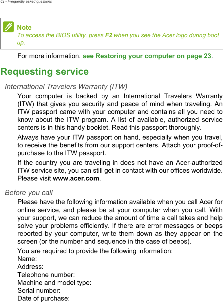 62 - Frequently asked questionsFor more information, see Restoring your computer on page 23.Requesting serviceInternational Travelers Warranty (ITW)Your  computer  is  backed  by  an  International  Travelers  Warranty(ITW) that gives  you  security  and  peace of  mind  when  traveling. AnITW passport came with your computer and contains all you need toknow  about  the  ITW  program.  A  list  of  available,  authorized  servicecenters is in this handy booklet. Read this passport thoroughly.Always have your ITW passport on hand, especially when you travel,to receive the benefits from our support centers. Attach your proof-of-purchase to the ITW passport.If the country you are traveling in does not  have an  Acer-authorizedITW service site, you can still get in contact with our offices worldwide.Please visit www.acer.com.Before you callPlease have the following information available when you call Acer foronline  service,  and  please  be  at  your  computer  when you call. Withyour support, we can reduce the amount of time a call takes and helpsolve your problems efficiently. If there are error messages or beepsreported  by  your  computer,  write  them  down  as  they  appear  on  thescreen (or the number and sequence in the case of beeps).You are required to provide the following information:Name: Address: Telephone number: Machine and model type: Serial number: Date of purchase: NoteTo access the BIOS utility, press F2 when you see the Acer logo during bootup.