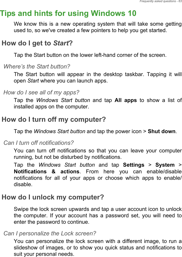 Frequently asked questions - 63Tips and hints for using Windows 10We know this  is  a new operating  system  that will  take  some  gettingused to, so we&apos;ve created a few pointers to help you get started.How do I get to Start?Tap the Start button on the lower left-hand corner of the screen.Where’s the Start button?The  Start  button  will  appear  in  the  desktop  taskbar.  Tapping  it willopen Start where you can launch apps.How do I see all of my apps?Tap  the  Windows Start button  and  tap  All  apps  to  show  a  list  ofinstalled apps on the computer.How do I turn off my computer?Tap the Windows Start button and tap the power icon &gt; Shut down.Can I turn off notifications?You  can  turn  off  notifications  so  that  you  can  leave  your  computerrunning, but not be disturbed by notifications.Tap  the  Windows Start button  and  tap  Settings &gt; System &gt;Notifications  &amp;  actions.  From  here  you  can  enable/disablenotifications  for  all  of  your  apps  or  choose  which  apps  to  enable/disable.How do I unlock my computer?Swipe the lock screen upwards and tap a user account icon to unlockthe  computer.  If  your  account  has  a  password  set,  you  will  need toenter the password to continue.Can I personalize the Lock screen?You can personalize the lock screen with a different image, to run aslideshow of images, or to show you quick status and notifications tosuit your personal needs.Frequently ask