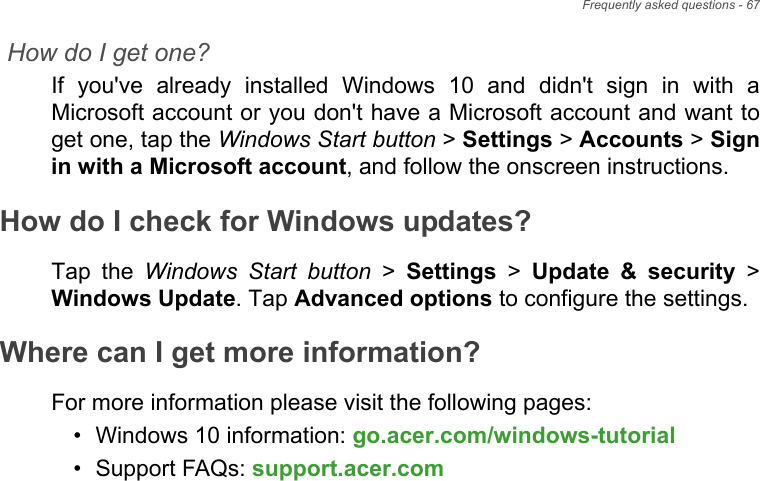 Frequently asked questions - 67How do I get one?If  you&apos;ve  already  installed  Windows  10  and  didn&apos;t  sign  in  with  aMicrosoft account or you don&apos;t have a Microsoft account and want toget one, tap the Windows Start button &gt; Settings &gt; Accounts &gt; Signin with a Microsoft account, and follow the onscreen instructions.How do I check for Windows updates?Tap  the  Windows Start button &gt; Settings &gt; Update  &amp;  security &gt;Windows Update. Tap Advanced options to configure the settings.Where can I get more information?For more information please visit the following pages:• Windows 10 information: go.acer.com/windows-tutorial• Support FAQs: support.acer.com
