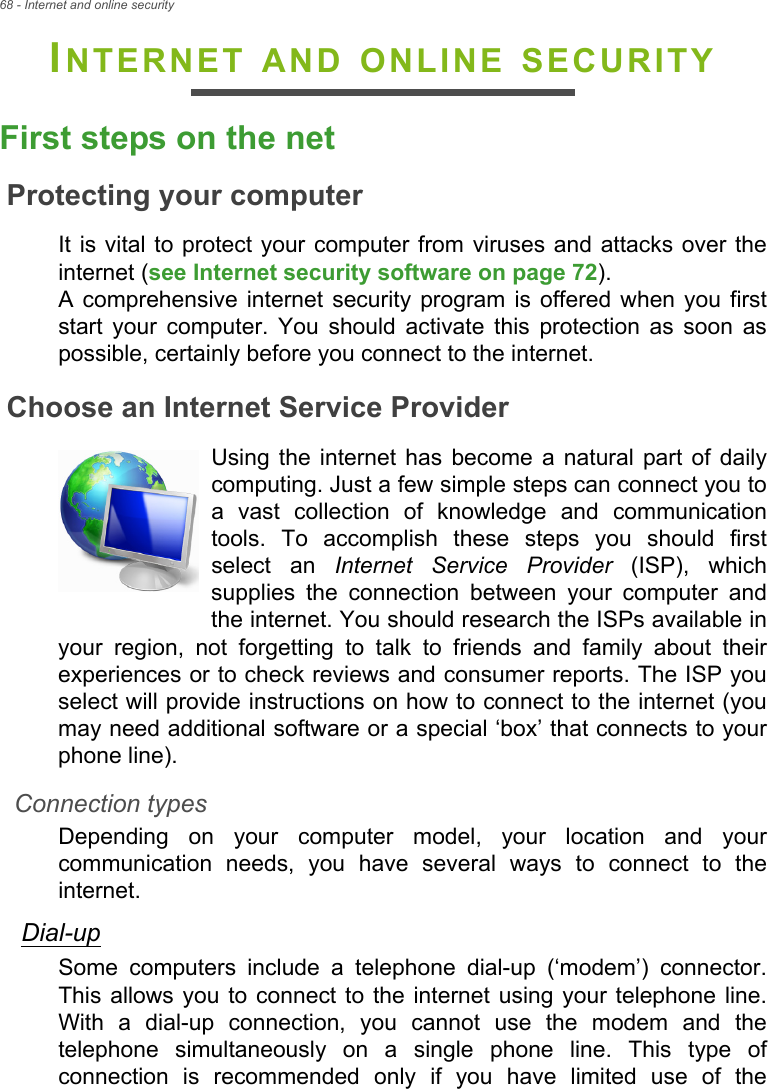 68 - Internet and online securityINTERNET AND ONLINE SECURITYFirst steps on the netProtecting your computerIt is vital  to protect your computer  from viruses and attacks over theinternet (see Internet security software on page 72). A  comprehensive internet  security  program  is  offered when you  firststart  your  computer.  You  should  activate  this  protection  as  soon  aspossible, certainly before you connect to the internet.Choose an Internet Service ProviderUsing  the  internet has  become  a  natural part  of  dailycomputing. Just a few simple steps can connect you toa  vast  collection  of  knowledge  and  communicationtools.  To  accomplish  these  steps  you  should  firstselect  an  Internet Service Provider  (ISP),  whichsupplies  the  connection  between  your  computer  andthe internet. You should research the ISPs available inyour  region,  not  forgetting  to  talk  to  friends  and  family  about  theirexperiences or to check reviews and consumer reports. The ISP youselect will provide instructions on how to connect to the internet (youmay need additional software or a special ‘box’ that connects to yourphone line).Connection typesDepending  on  your  computer  model,  your  location  and  yourcommunication  needs,  you  have  several  ways  to  connect  to  theinternet. Dial-upSome  computers  include  a  telephone  dial-up  (‘modem’)  connector.This allows you  to connect  to the  internet using your telephone line.With  a  dial-up  connection,  you  cannot  use  the  modem  and  thetelephone  simultaneously  on  a  single  phone  line.  This  type  ofconnection  is  recommended  only  if  you  have  limited  use  of  the