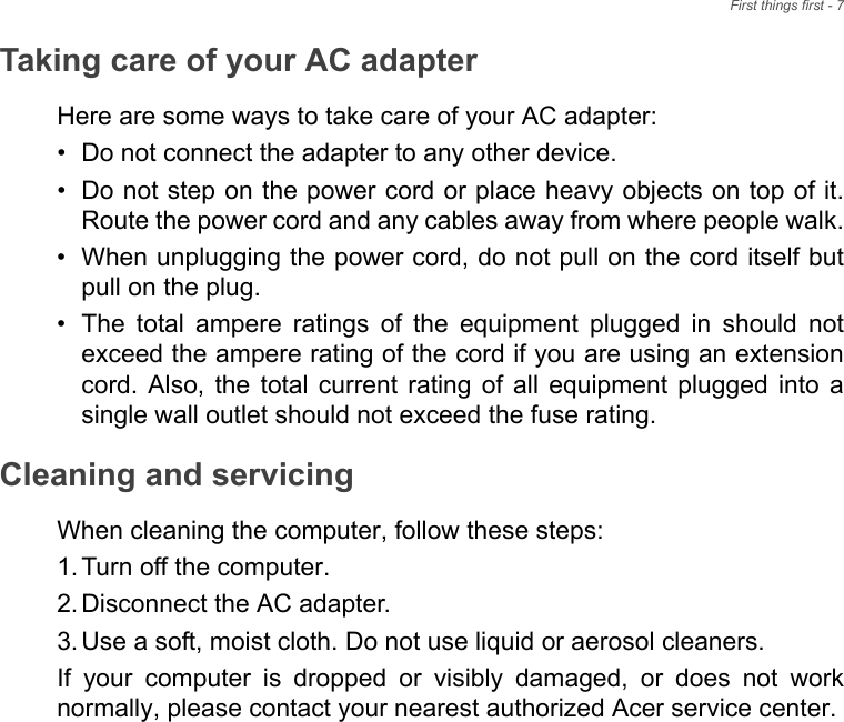First things first - 7Taking care of your AC adapterHere are some ways to take care of your AC adapter:• Do not connect the adapter to any other device.• Do not step on the power cord or place heavy objects on top of it.Route the power cord and any cables away from where people walk.• When unplugging the power cord, do not pull on the cord itself butpull on the plug.• The  total  ampere  ratings  of  the  equipment  plugged  in  should  notexceed the ampere rating of the cord if you are using an extensioncord.  Also,  the  total current  rating  of  all  equipment  plugged  into  asingle wall outlet should not exceed the fuse rating.Cleaning and servicingWhen cleaning the computer, follow these steps:1. Turn off the computer.2. Disconnect the AC adapter.3. Use a soft, moist cloth. Do not use liquid or aerosol cleaners.If  your  computer  is  dropped  or  visibly  damaged,  or  does  not  worknormally, please contact your nearest authorized Acer service center. 