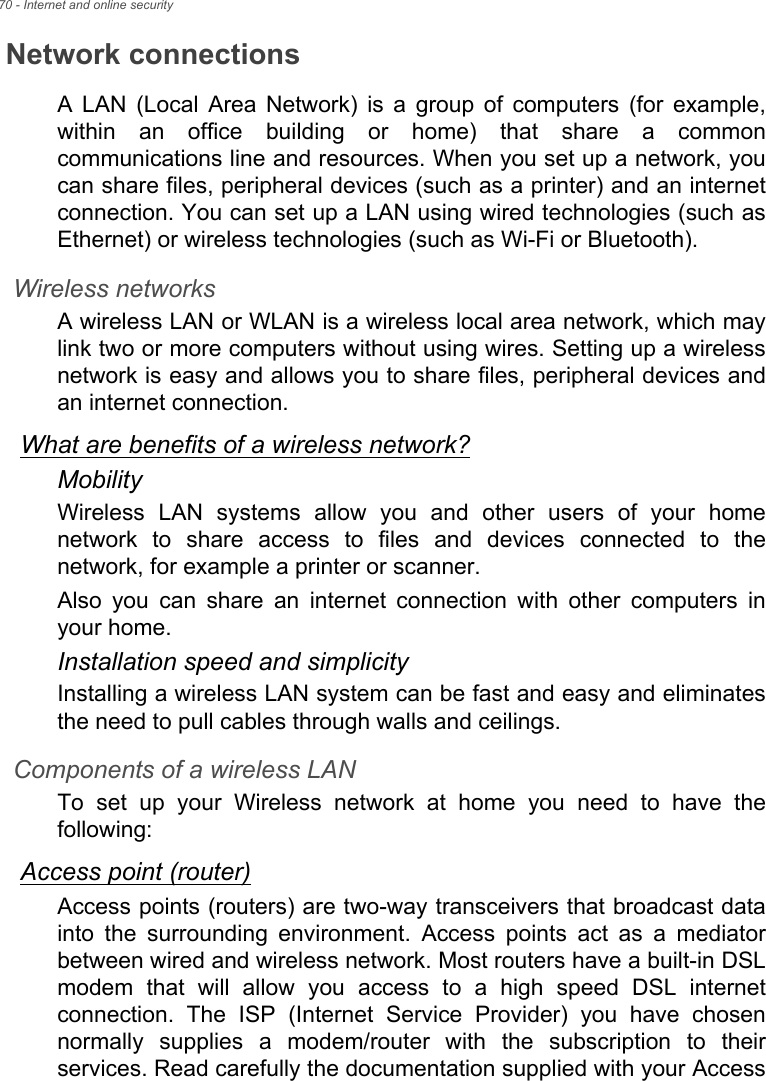 70 - Internet and online securityNetwork connectionsA  LAN  (Local  Area  Network)  is  a  group  of  computers  (for  example,within  an  office  building  or  home)  that  share  a  commoncommunications line and resources. When you set up a network, youcan share files, peripheral devices (such as a printer) and an internetconnection. You can set up a LAN using wired technologies (such asEthernet) or wireless technologies (such as Wi-Fi or Bluetooth). Wireless networksA wireless LAN or WLAN is a wireless local area network, which maylink two or more computers without using wires. Setting up a wirelessnetwork is easy and allows you to share files, peripheral devices andan internet connection. What are benefits of a wireless network?MobilityWireless  LAN  systems  allow  you  and  other  users  of  your  homenetwork  to  share  access  to  files  and  devices  connected  to  thenetwork, for example a printer or scanner.Also  you  can  share  an  internet  connection  with  other  computers  inyour home.Installation speed and simplicityInstalling a wireless LAN system can be fast and easy and eliminatesthe need to pull cables through walls and ceilings. Components of a wireless LANTo  set  up  your  Wireless  network  at  home  you  need  to  have  thefollowing:Access point (router)Access points (routers) are two-way transceivers that broadcast datainto  the  surrounding  environment.  Access  points  act  as  a  mediatorbetween wired and wireless network. Most routers have a built-in DSLmodem  that  will  allow  you  access  to  a  high  speed  DSL  internetconnection.  The  ISP  (Internet  Service  Provider)  you  have  chosennormally  supplies  a  modem/router  with  the  subscription  to  theirservices. Read carefully the documentation supplied with your Access
