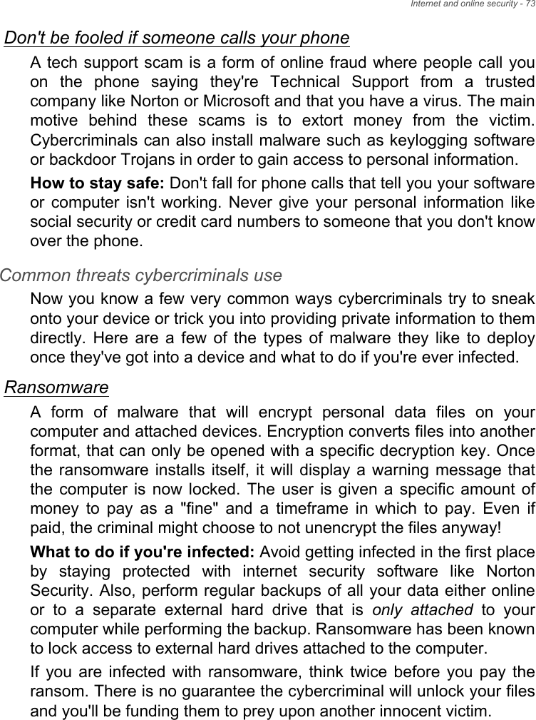 Internet and online security - 73Don&apos;t be fooled if someone calls your phoneA tech support scam is a form of online fraud where people call youon  the  phone  saying  they&apos;re  Technical  Support  from  a  trustedcompany like Norton or Microsoft and that you have a virus. The mainmotive  behind  these  scams  is  to  extort  money  from  the  victim.Cybercriminals can also install malware such as keylogging softwareor backdoor Trojans in order to gain access to personal information.How to stay safe: Don&apos;t fall for phone calls that tell you your softwareor  computer  isn&apos;t  working.  Never  give  your  personal  information likesocial security or credit card numbers to someone that you don&apos;t knowover the phone. Common threats cybercriminals useNow you know a few very common ways cybercriminals try to sneakonto your device or trick you into providing private information to themdirectly. Here are a few of the types of malware they like to deployonce they&apos;ve got into a device and what to do if you&apos;re ever infected.RansomwareA  form  of  malware  that  will  encrypt  personal  data  files  on  yourcomputer and attached devices. Encryption converts files into anotherformat, that can only be opened with a specific decryption key. Oncethe ransomware  installs  itself, it will  display a  warning  message thatthe  computer  is  now  locked.  The  user  is  given  a  specific amount ofmoney  to  pay  as  a  &quot;fine&quot;  and  a  timeframe  in  which  to  pay.  Even  ifpaid, the criminal might choose to not unencrypt the files anyway!What to do if you&apos;re infected: Avoid getting infected in the first placeby  staying  protected  with  internet  security  software  like  NortonSecurity. Also, perform regular backups of all your data either onlineor  to  a  separate  external  hard  drive  that  is  only attached  to  yourcomputer while performing the backup. Ransomware has been knownto lock access to external hard drives attached to the computer. If  you  are  infected  with  ransomware,  think  twice before  you  pay theransom. There is no guarantee the cybercriminal will unlock your filesand you&apos;ll be funding them to prey upon another innocent victim. 