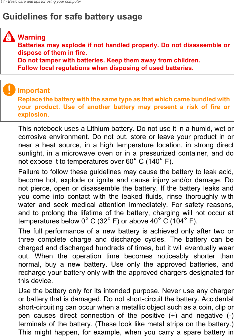 14 - Basic care and tips for using your computerGuidelines for safe battery usageThis notebook uses a Lithium battery. Do not use it in a humid, wet or corrosive environment. Do not put, store or leave your product in or near a heat source, in a high temperature location, in strong direct sunlight, in a microwave oven or in a pressurized container, and do not expose it to temperatures over 60° C (140° F).Failure to follow these guidelines may cause the battery to leak acid, become hot, explode or ignite and cause injury and/or damage. Do not pierce, open or disassemble the battery. If the battery leaks and you come into contact with the leaked fluids, rinse thoroughly with water and seek medical attention immediately. For safety reasons, and to prolong the lifetime of the battery, charging will not occur at temperatures below 0° C (32° F) or above 40° C (104° F).The full performance of a new battery is achieved only after two or three complete charge and discharge cycles. The battery can be charged and discharged hundreds of times, but it will eventually wear out. When the operation time becomes noticeably shorter than normal, buy a new battery. Use only the approved batteries, and recharge your battery only with the approved chargers designated for this device.Use the battery only for its intended purpose. Never use any charger or battery that is damaged. Do not short-circuit the battery. Accidental short-circuiting can occur when a metallic object such as a coin, clip or pen causes direct connection of the positive (+) and negative (-) terminals of the battery. (These look like metal strips on the battery.) This might happen, for example, when you carry a spare battery in WarningBatteries may explode if not handled properly. Do not disassemble or dispose of them in fire. Do not tamper with batteries. Keep them away from children. Follow local regulations when disposing of used batteries.ImportantReplace the battery with the same type as that which came bundled with your product. Use of another battery may present a risk of fire or explosion.
