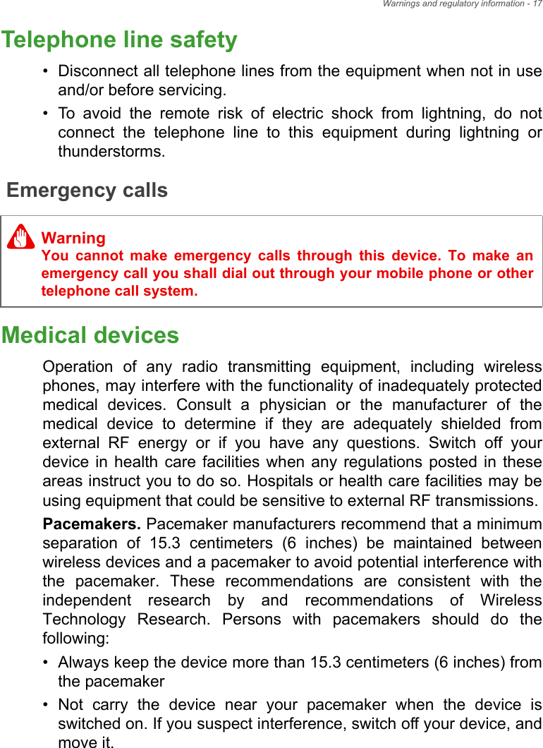 Warnings and regulatory information - 17Telephone line safety• Disconnect all telephone lines from the equipment when not in use and/or before servicing.• To avoid the remote risk of electric shock from lightning, do not connect the telephone line to this equipment during lightning or thunderstorms.Emergency callsMedical devicesOperation of any radio transmitting equipment, including wireless phones, may interfere with the functionality of inadequately protected medical devices. Consult a physician or the manufacturer of the medical device to determine if they are adequately shielded from external RF energy or if you have any questions. Switch off your device in health care facilities when any regulations posted in these areas instruct you to do so. Hospitals or health care facilities may be using equipment that could be sensitive to external RF transmissions.Pacemakers. Pacemaker manufacturers recommend that a minimum separation of 15.3 centimeters (6 inches) be maintained between wireless devices and a pacemaker to avoid potential interference with the pacemaker. These recommendations are consistent with the independent research by and recommendations of Wireless Technology Research. Persons with pacemakers should do the following:• Always keep the device more than 15.3 centimeters (6 inches) from the pacemaker• Not carry the device near your pacemaker when the device is switched on. If you suspect interference, switch off your device, and move it.WarningYou cannot make emergency calls through this device. To make an emergency call you shall dial out through your mobile phone or other telephone call system.