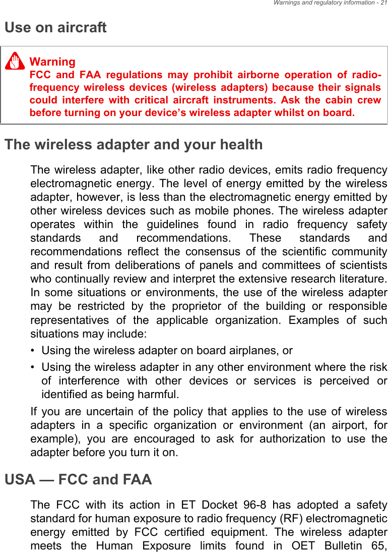 Warnings and regulatory information - 21Use on aircraftThe wireless adapter and your healthThe wireless adapter, like other radio devices, emits radio frequency electromagnetic energy. The level of energy emitted by the wireless adapter, however, is less than the electromagnetic energy emitted by other wireless devices such as mobile phones. The wireless adapter operates within the guidelines found in radio frequency safety standards and recommendations. These standards and recommendations reflect the consensus of the scientific community and result from deliberations of panels and committees of scientists who continually review and interpret the extensive research literature. In some situations or environments, the use of the wireless adapter may be restricted by the proprietor of the building or responsible representatives of the applicable organization. Examples of such situations may include:• Using the wireless adapter on board airplanes, or• Using the wireless adapter in any other environment where the risk of interference with other devices or services is perceived or identified as being harmful.If you are uncertain of the policy that applies to the use of wireless adapters in a specific organization or environment (an airport, for example), you are encouraged to ask for authorization to use the adapter before you turn it on.USA — FCC and FAAThe FCC with its action in ET Docket 96-8 has adopted a safety standard for human exposure to radio frequency (RF) electromagnetic energy emitted by FCC certified equipment. The wireless adapter meets the Human Exposure limits found in OET Bulletin 65, WarningFCC and FAA regulations may prohibit airborne operation of radio-frequency wireless devices (wireless adapters) because their signals could interfere with critical aircraft instruments. Ask the cabin crew before turning on your device’s wireless adapter whilst on board.