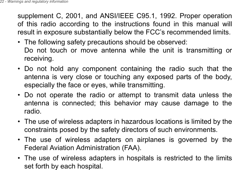 22 - Warnings and regulatory informationsupplement C, 2001, and ANSI/IEEE C95.1, 1992. Proper operation of this radio according to the instructions found in this manual will result in exposure substantially below the FCC’s recommended limits.• The following safety precautions should be observed:Do not touch or move antenna while the unit is transmitting or receiving.• Do not hold any component containing the radio such that theantenna is very close or touching any exposed parts of the body, especially the face or eyes, while transmitting.• Do not operate the radio or attempt to transmit data unless theantenna is connected; this behavior may cause damage to the radio.• The use of wireless adapters in hazardous locations is limited by theconstraints posed by the safety directors of such environments.• The use of wireless adapters on airplanes is governed by theFederal Aviation Administration (FAA).• The use of wireless adapters in hospitals is restricted to the limitsset forth by each hospital.