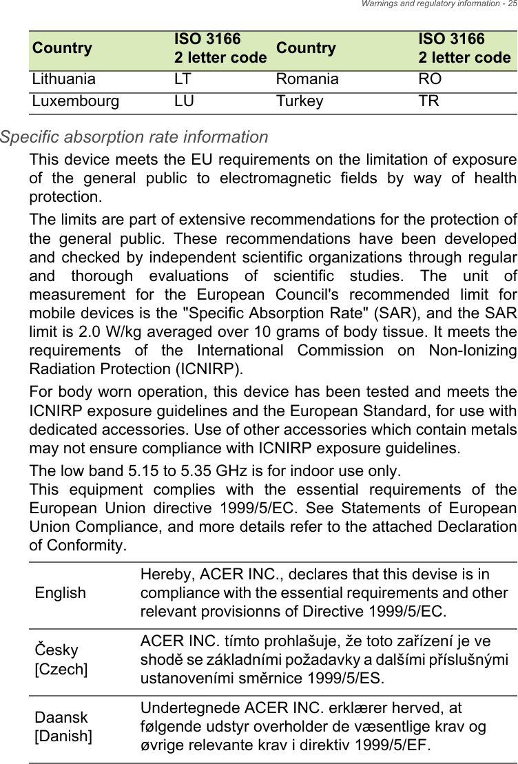 Warnings and regulatory information - 25Specific absorption rate information This device meets the EU requirements on the limitation of exposure of the general public to electromagnetic fields by way of health protection. The limits are part of extensive recommendations for the protection of the general public. These recommendations have been developed and checked by independent scientific organizations through regular and thorough evaluations of scientific studies. The unit of measurement for the European Council&apos;s recommended limit for mobile devices is the &quot;Specific Absorption Rate&quot; (SAR), and the SAR limit is 2.0 W/kg averaged over 10 grams of body tissue. It meets the requirements of the International Commission on Non-Ionizing Radiation Protection (ICNIRP). For body worn operation, this device has been tested and meets the ICNIRP exposure guidelines and the European Standard, for use with dedicated accessories. Use of other accessories which contain metals may not ensure compliance with ICNIRP exposure guidelines. The low band 5.15 to 5.35 GHz is for indoor use only.  This equipment complies with the essential requirements of the European Union directive 1999/5/EC. See Statements of European Union Compliance, and more details refer to the attached Declaration of Conformity.Lithuania LT Romania ROLuxembourg LU Turkey TRCountry ISO 3166  2 letter code Country ISO 3166  2 letter codeEnglishHereby, ACER INC., declares that this devise is in compliance with the essential requirements and other relevant provisionns of Directive 1999/5/EC.Česky [Czech]ACER INC. tímto prohlašuje, že toto zařízení je ve shodě se základními požadavky a dalšími příslušnými ustanoveními směrnice 1999/5/ES.Daansk [Danish]Undertegnede ACER INC. erklærer herved, at følgende udstyr overholder de væsentlige krav og øvrige relevante krav i direktiv 1999/5/EF.