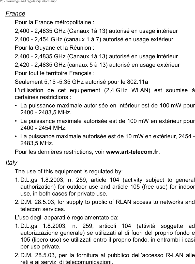 28 - Warnings and regulatory informationFrancePour la France métropolitaine :2,400 - 2,4835 GHz (Canaux 1à 13) autorisé en usage intérieur2,400 - 2,454 GHz (canaux 1 à 7) autorisé en usage extérieurPour la Guyane et la Réunion :2,400 - 2,4835 GHz (Canaux 1à 13) autorisé en usage intérieur2,420 - 2,4835 GHz (canaux 5 à 13) autorisé en usage extérieurPour tout le territoire Français :Seulement 5,15 -5,35 GHz autorisé pour le 802.11aL&apos;utilisation de cet equipement (2,4 GHz WLAN) est soumise à certaines restrictions :• La puissance maximale autorisée en intérieur est de 100 mW pour 2400 - 2483,5 MHz.• La puissance maximale autorisée est de 100 mW en extérieur pour 2400 - 2454 MHz.• La puissance maximale autorisée est de 10 mW en extérieur, 2454 - 2483,5 MHz.Pour les dernières restrictions, voir www.art-telecom.fr.ItalyThe use of this equipment is regulated by:1.D.L.gs 1.8.2003, n. 259, article 104 (activity subject to general authorization) for outdoor use and article 105 (free use) for indoor use, in both cases for private use. 2.D.M. 28.5.03, for supply to public of RLAN access to networks and telecom services. L’uso degli apparati è regolamentato da:1.D.L.gs 1.8.2003, n. 259, articoli 104 (attività soggette ad autorizzazione generale) se utilizzati al di fuori del proprio fondo e 105 (libero uso) se utilizzati entro il proprio fondo, in entrambi i casi per uso private. 2.D.M. 28.5.03, per la fornitura al pubblico dell’accesso R-LAN alle reti e ai servizi di telecomunicazioni. 
