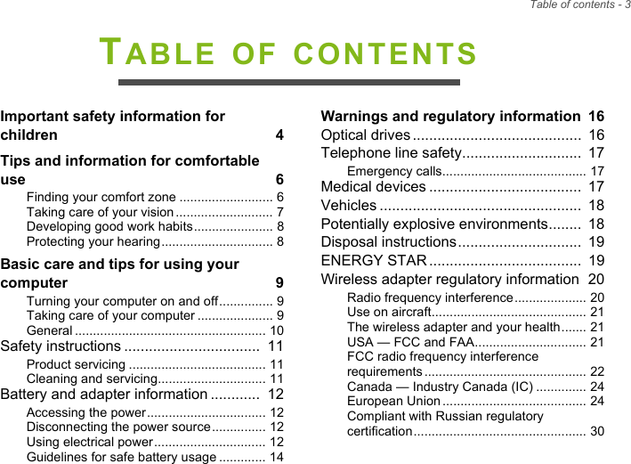 Table of contents - 3TABLE OF CONTENTSImportant safety information for children  4Tips and information for comfortable use  6Finding your comfort zone .......................... 6Taking care of your vision........................... 7Developing good work habits...................... 8Protecting your hearing............................... 8Basic care and tips for using your computer  9Turning your computer on and off............... 9Taking care of your computer ..................... 9General ..................................................... 10Safety instructions .................................  11Product servicing ...................................... 11Cleaning and servicing.............................. 11Battery and adapter information ............  12Accessing the power................................. 12Disconnecting the power source............... 12Using electrical power............................... 12Guidelines for safe battery usage ............. 14Warnings and regulatory information  16Optical drives.........................................  16Telephone line safety.............................  17Emergency calls........................................ 17Medical devices .....................................  17Vehicles .................................................  18Potentially explosive environments........  18Disposal instructions..............................  19ENERGY STAR.....................................  19Wireless adapter regulatory information  20Radio frequency interference.................... 20Use on aircraft........................................... 21The wireless adapter and your health....... 21USA — FCC and FAA............................... 21FCC radio frequency interference requirements............................................. 22Canada — Industry Canada (IC) .............. 24European Union........................................ 24Compliant with Russian regulatory certification................................................ 30