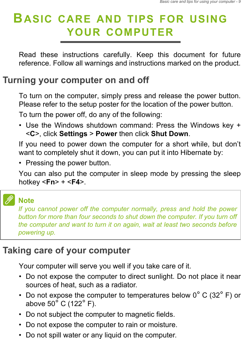 Basic care and tips for using your computer - 9BASIC CARE AND TIPS FOR USING YOUR COMPUTERRead these instructions carefully. Keep this document for future reference. Follow all warnings and instructions marked on the product.Turning your computer on and offTo turn on the computer, simply press and release the power button. Please refer to the setup poster for the location of the power button.To turn the power off, do any of the following:• Use the Windows shutdown command: Press the Windows key + &lt;C&gt;, click Settings &gt; Power then click Shut Down.If you need to power down the computer for a short while, but don’t want to completely shut it down, you can put it into Hibernate by:• Pressing the power button.You can also put the computer in sleep mode by pressing the sleep hotkey &lt;Fn&gt; + &lt;F4&gt;.Taking care of your computerYour computer will serve you well if you take care of it.• Do not expose the computer to direct sunlight. Do not place it near sources of heat, such as a radiator.• Do not expose the computer to temperatures below 0° C (32° F) or above 50° C (122° F).• Do not subject the computer to magnetic fields.• Do not expose the computer to rain or moisture.• Do not spill water or any liquid on the computer.NoteIf you cannot power off the computer normally, press and hold the power button for more than four seconds to shut down the computer. If you turn off the computer and want to turn it on again, wait at least two seconds before powering up.