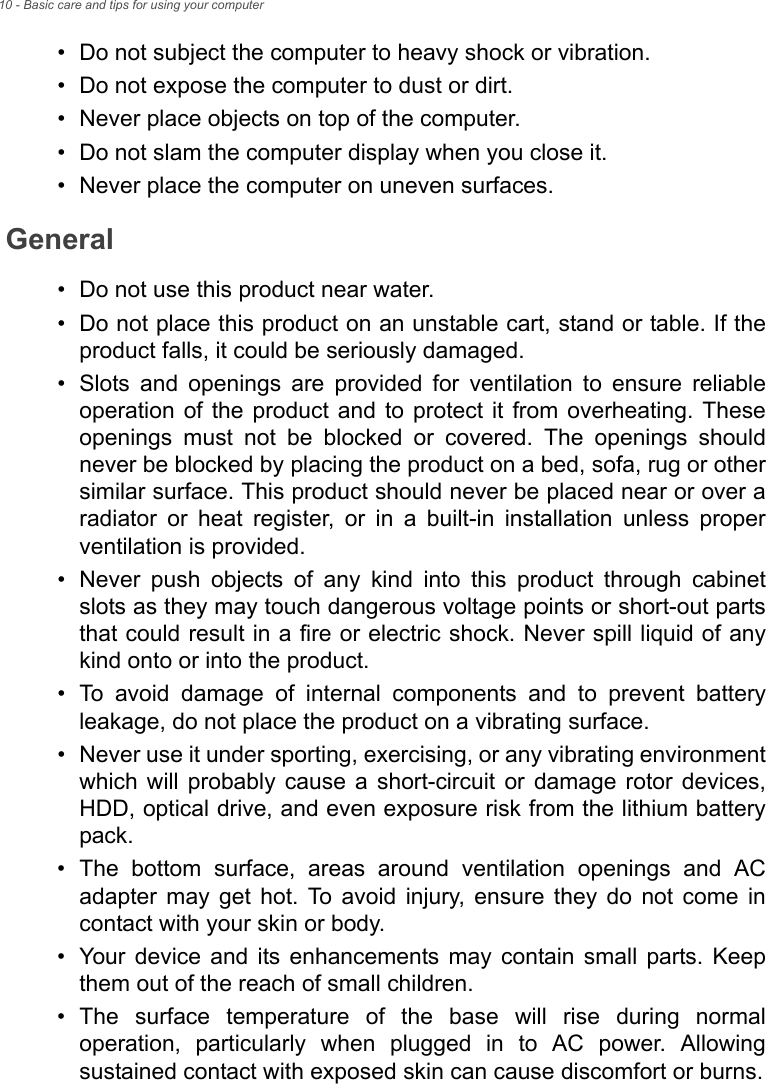 10 - Basic care and tips for using your computer• Do not subject the computer to heavy shock or vibration.• Do not expose the computer to dust or dirt.• Never place objects on top of the computer.• Do not slam the computer display when you close it.• Never place the computer on uneven surfaces.General• Do not use this product near water.• Do not place this product on an unstable cart, stand or table. If the product falls, it could be seriously damaged.• Slots and openings are provided for ventilation to ensure reliable operation of the product and to protect it from overheating. These openings must not be blocked or covered. The openings should never be blocked by placing the product on a bed, sofa, rug or other similar surface. This product should never be placed near or over a radiator or heat register, or in a built-in installation unless proper ventilation is provided.• Never push objects of any kind into this product through cabinet slots as they may touch dangerous voltage points or short-out parts that could result in a fire or electric shock. Never spill liquid of any kind onto or into the product.• To avoid damage of internal components and to prevent battery leakage, do not place the product on a vibrating surface.• Never use it under sporting, exercising, or any vibrating environment which will probably cause a short-circuit or damage rotor devices, HDD, optical drive, and even exposure risk from the lithium battery pack.• The bottom surface, areas around ventilation openings and AC adapter may get hot. To avoid injury, ensure they do not come in contact with your skin or body.• Your device and its enhancements may contain small parts. Keep them out of the reach of small children.• The surface temperature of the base will rise during normal operation, particularly when plugged in to AC power. Allowing sustained contact with exposed skin can cause discomfort or burns.