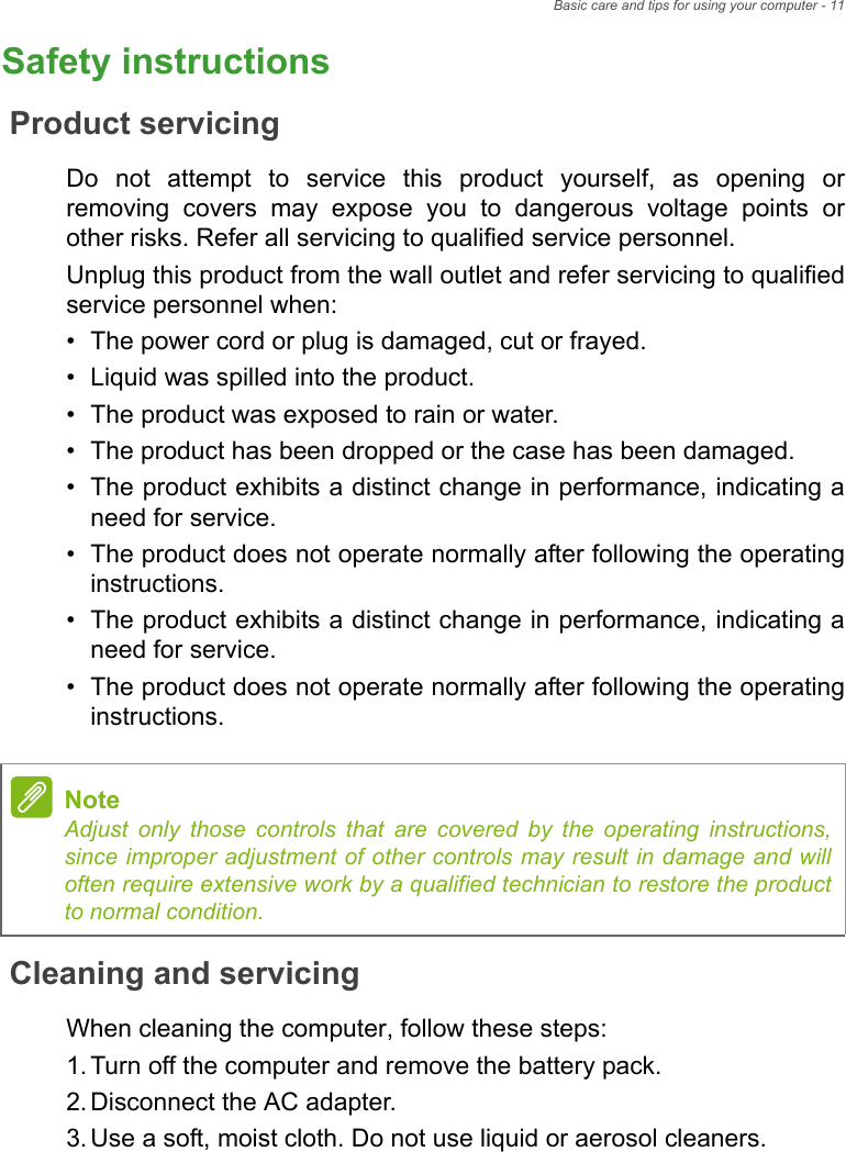 Basic care and tips for using your computer - 11Safety instructionsProduct servicingDo not attempt to service this product yourself, as opening or removing covers may expose you to dangerous voltage points or other risks. Refer all servicing to qualified service personnel.Unplug this product from the wall outlet and refer servicing to qualified service personnel when:• The power cord or plug is damaged, cut or frayed.• Liquid was spilled into the product.• The product was exposed to rain or water.• The product has been dropped or the case has been damaged.• The product exhibits a distinct change in performance, indicating a need for service.• The product does not operate normally after following the operating instructions.• The product exhibits a distinct change in performance, indicating a need for service.• The product does not operate normally after following the operating instructions.Cleaning and servicingWhen cleaning the computer, follow these steps:1.Turn off the computer and remove the battery pack.2.Disconnect the AC adapter.3.Use a soft, moist cloth. Do not use liquid or aerosol cleaners.NoteAdjust only those controls that are covered by the operating instructions, since improper adjustment of other controls may result in damage and will often require extensive work by a qualified technician to restore the product to normal condition.