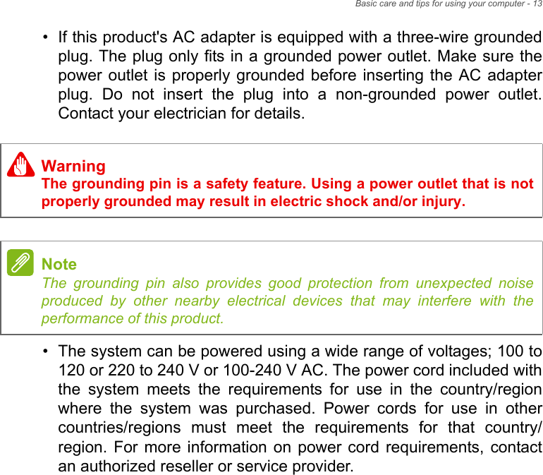 Basic care and tips for using your computer - 13• If this product&apos;s AC adapter is equipped with a three-wire grounded plug. The plug only fits in a grounded power outlet. Make sure the power outlet is properly grounded before inserting the AC adapter plug. Do not insert the plug into a non-grounded power outlet. Contact your electrician for details.• The system can be powered using a wide range of voltages; 100 to 120 or 220 to 240 V or 100-240 V AC. The power cord included with the system meets the requirements for use in the country/region where the system was purchased. Power cords for use in other countries/regions must meet the requirements for that country/region. For more information on power cord requirements, contact an authorized reseller or service provider.WarningThe grounding pin is a safety feature. Using a power outlet that is not properly grounded may result in electric shock and/or injury.NoteThe grounding pin also provides good protection from unexpected noise produced by other nearby electrical devices that may interfere with the performance of this product.