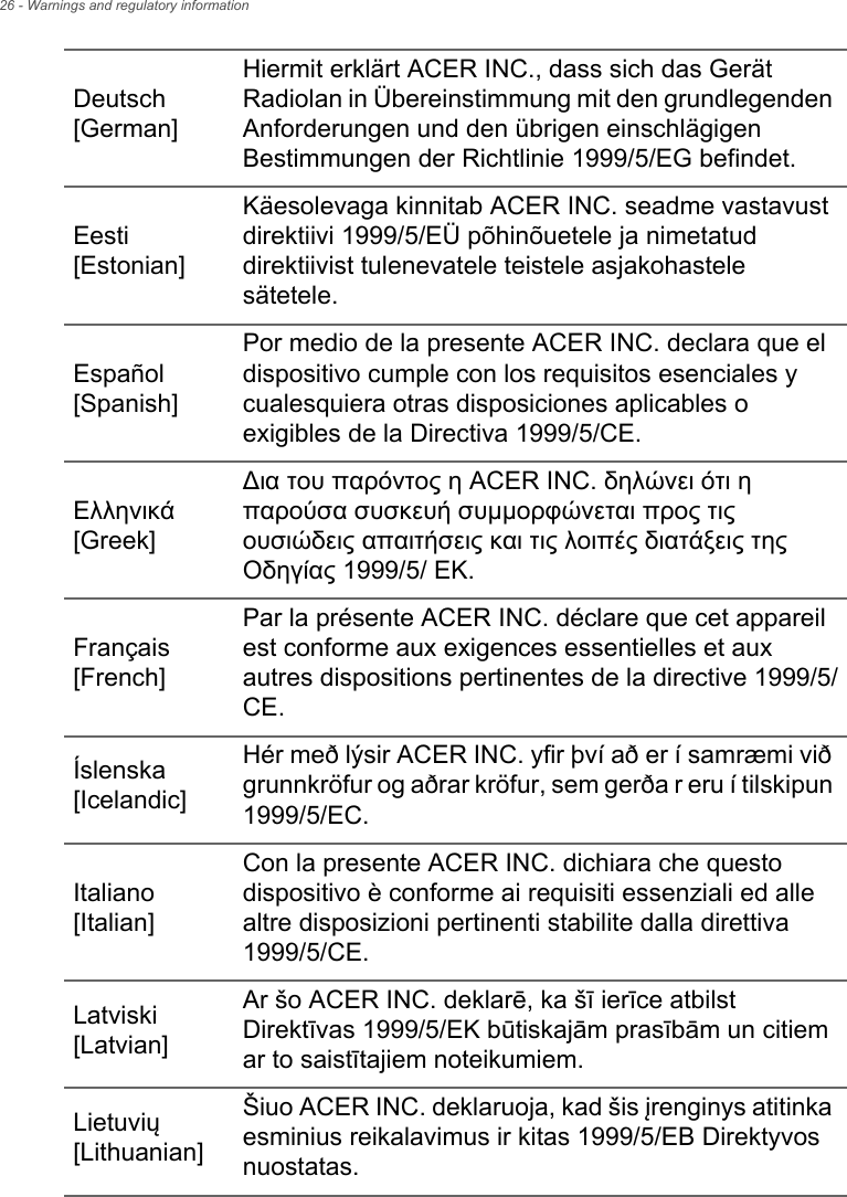 26 - Warnings and regulatory informationDeutsch [German]Hiermit erklärt ACER INC., dass sich das Gerät Radiolan in Übereinstimmung mit den grundlegenden Anforderungen und den übrigen einschlägigen Bestimmungen der Richtlinie 1999/5/EG befindet.Eesti [Estonian]Käesolevaga kinnitab ACER INC. seadme vastavust direktiivi 1999/5/EÜ põhinõuetele ja nimetatud direktiivist tulenevatele teistele asjakohastele sätetele.Español [Spanish]Por medio de la presente ACER INC. declara que el dispositivo cumple con los requisitos esenciales y cualesquiera otras disposiciones aplicables o exigibles de la Directiva 1999/5/CE.Ελληνικά [Greek]∆ια του παρόντος η ACER INC. δηλώνει ότι η παρούσα συσκευή συμμορφώνεται προς τις ουσιώδεις απαιτήσεις και τις λοιπές διατάξεις της Οδηγίας 1999/5/ ΕΚ.Français [French]Par la présente ACER INC. déclare que cet appareil est conforme aux exigences essentielles et aux autres dispositions pertinentes de la directive 1999/5/CE.Íslenska [Icelandic]Hér með lýsir ACER INC. yfir því að er í samræmi við grunnkröfur og aðrar kröfur, sem gerða r eru í tilskipun 1999/5/EC.Italiano [Italian]Con la presente ACER INC. dichiara che questo dispositivo è conforme ai requisiti essenziali ed alle altre disposizioni pertinenti stabilite dalla direttiva 1999/5/CE.Latviski [Latvian]Ar šo ACER INC. deklarē, ka šī ierīce atbilst Direktīvas 1999/5/EK būtiskajām prasībām un citiem ar to saistītajiem noteikumiem.Lietuvių [Lithuanian]Šiuo ACER INC. deklaruoja, kad šis įrenginys atitinka esminius reikalavimus ir kitas 1999/5/EB Direktyvos nuostatas.