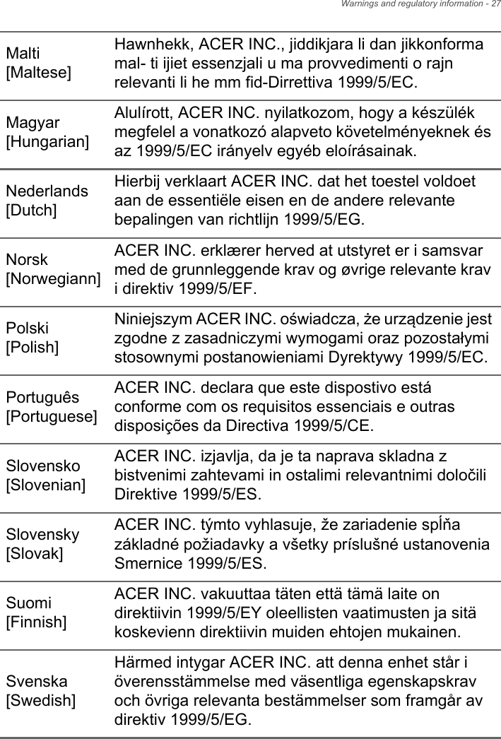 Warnings and regulatory information - 27Malti [Maltese]Hawnhekk, ACER INC., jiddikjara li dan jikkonforma mal- ti ijiet essenzjali u ma provvedimenti o rajn relevanti li he mm fid-Dirrettiva 1999/5/EC.Magyar [Hungarian]Alulírott, ACER INC. nyilatkozom, hogy a készülék megfelel a vonatkozó alapveto követelményeknek és az 1999/5/EC irányelv egyéb eloírásainak.Nederlands [Dutch]Hierbij verklaart ACER INC. dat het toestel voldoet aan de essentiële eisen en de andere relevante bepalingen van richtlijn 1999/5/EG.Norsk [Norwegiann]ACER INC. erklærer herved at utstyret er i samsvar med de grunnleggende krav og øvrige relevante krav i direktiv 1999/5/EF.Polski [Polish]Niniejszym ACER INC. oświadcza, że urządzenie jest zgodne z zasadniczymi wymogami oraz pozostałymi stosownymi postanowieniami Dyrektywy 1999/5/EC.Português [Portuguese]ACER INC. declara que este dispostivo está conforme com os requisitos essenciais e outras disposições da Directiva 1999/5/CE.Slovensko [Slovenian]ACER INC. izjavlja, da je ta naprava skladna z bistvenimi zahtevami in ostalimi relevantnimi določili Direktive 1999/5/ES.Slovensky [Slovak]ACER INC. týmto vyhlasuje, že zariadenie spĺňa základné požiadavky a všetky príslušné ustanovenia Smernice 1999/5/ES.Suomi [Finnish]ACER INC. vakuuttaa täten että tämä laite on direktiivin 1999/5/EY oleellisten vaatimusten ja sitä koskevienn direktiivin muiden ehtojen mukainen.Svenska [Swedish]Härmed intygar ACER INC. att denna enhet står i överensstämmelse med väsentliga egenskapskrav och övriga relevanta bestämmelser som framgår av direktiv 1999/5/EG.