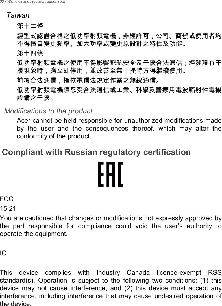 30 - Warnings and regulatory informationTaiwan第十二條經型式認證合格之低功率射頻電機，非經許可，公司、商號或使用者均不得擅自變更頻率、加大功率或變更原設計之特性及功能。第十四條低功率射頻電機之使用不得影響飛航安全及干擾合法通信 ; 經發現有干擾現象時，應立即停用，並改善至無干擾時方得繼續使用。前項合法通信，指依電信法規定作業之無線通信。低功率射頻電機須忍受合法通信或工業、科學及醫療用電波輻射性電機設備之干擾。Modifications to the productAcer cannot be held responsible for unauthorized modifications made by the user and the consequences thereof, which may alter the conformity of the product.Compliant with Russian regulatory certificationFCC15.21You are cautioned that changes or modifications not expressly approved by the part responsible for compliance could void the user’s authority to operate the equipment.ICThis device complies with Industry Canada licence-exempt RSS standard(s). Operation is subject to the following two conditions: (1) this device may not cause interference, and (2) this device must accept any interference, including interference that may cause undesired operation of the device.