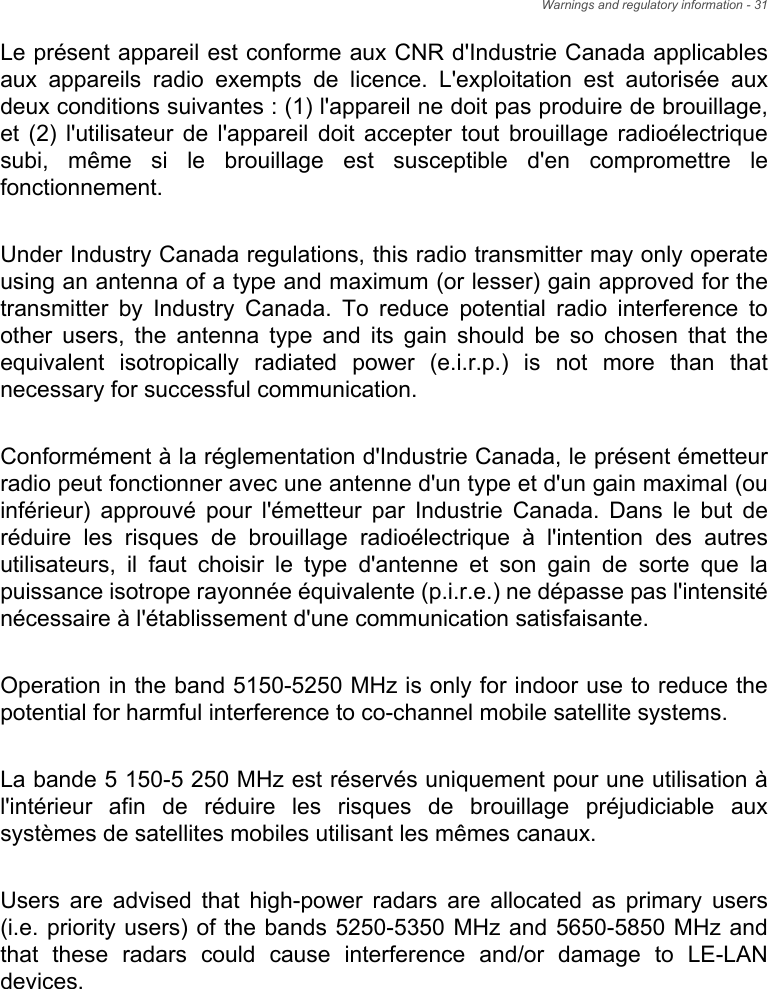 Warnings and regulatory information - 31Le présent appareil est conforme aux CNR d&apos;Industrie Canada applicables aux appareils radio exempts de licence. L&apos;exploitation est autorisée aux deux conditions suivantes : (1) l&apos;appareil ne doit pas produire de brouillage, et (2) l&apos;utilisateur de l&apos;appareil doit accepter tout brouillage radioélectrique subi, même si le brouillage est susceptible d&apos;en compromettre le fonctionnement.Under Industry Canada regulations, this radio transmitter may only operate using an antenna of a type and maximum (or lesser) gain approved for the transmitter by Industry Canada. To reduce potential radio interference to other users, the antenna type and its gain should be so chosen that the equivalent isotropically radiated power (e.i.r.p.) is not more than that necessary for successful communication.Conformément à la réglementation d&apos;Industrie Canada, le présent émetteur radio peut fonctionner avec une antenne d&apos;un type et d&apos;un gain maximal (ou inférieur) approuvé pour l&apos;émetteur par Industrie Canada. Dans le but de réduire les risques de brouillage radioélectrique à l&apos;intention des autres utilisateurs, il faut choisir le type d&apos;antenne et son gain de sorte que la puissance isotrope rayonnée équivalente (p.i.r.e.) ne dépasse pas l&apos;intensité nécessaire à l&apos;établissement d&apos;une communication satisfaisante.Operation in the band 5150-5250 MHz is only for indoor use to reduce the potential for harmful interference to co-channel mobile satellite systems.La bande 5 150-5 250 MHz est réservés uniquement pour une utilisation à l&apos;intérieur afin de réduire les risques de brouillage préjudiciable aux systèmes de satellites mobiles utilisant les mêmes canaux.Users are advised that high-power radars are allocated as primary users (i.e. priority users) of the bands 5250-5350 MHz and 5650-5850 MHz and that these radars could cause interference and/or damage to LE-LAN devices.