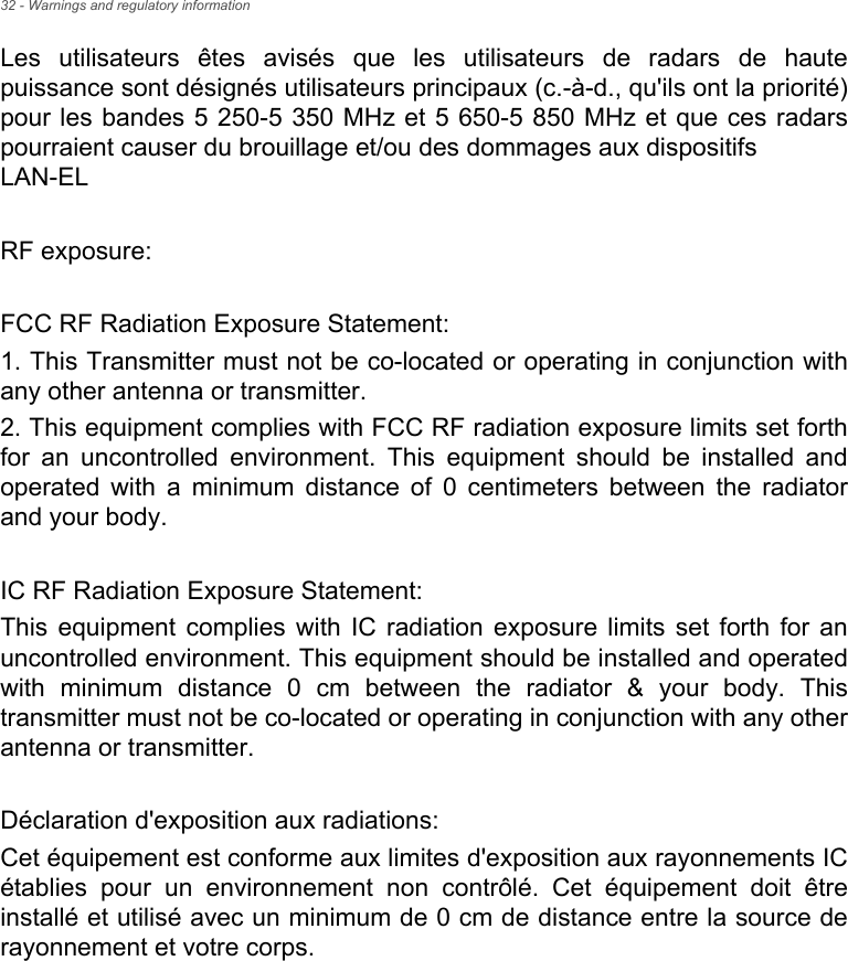 32 - Warnings and regulatory informationLes utilisateurs êtes avisés que les utilisateurs de radars de haute puissance sont désignés utilisateurs principaux (c.-à-d., qu&apos;ils ont la priorité) pour les bandes 5 250-5 350 MHz et 5 650-5 850 MHz et que ces radars pourraient causer du brouillage et/ou des dommages aux dispositifs  LAN-ELRF exposure:FCC RF Radiation Exposure Statement:1. This Transmitter must not be co-located or operating in conjunction with any other antenna or transmitter.2. This equipment complies with FCC RF radiation exposure limits set forth for an uncontrolled environment. This equipment should be installed and operated with a minimum distance of 0 centimeters between the radiator and your body.IC RF Radiation Exposure Statement:This equipment complies with IC radiation exposure limits set forth for an uncontrolled environment. This equipment should be installed and operated with minimum distance 0 cm between the radiator &amp; your body. This transmitter must not be co-located or operating in conjunction with any other antenna or transmitter.Déclaration d&apos;exposition aux radiations:Cet équipement est conforme aux limites d&apos;exposition aux rayonnements IC établies pour un environnement non contrôlé. Cet équipement doit être installé et utilisé avec un minimum de 0 cm de distance entre la source de rayonnement et votre corps.