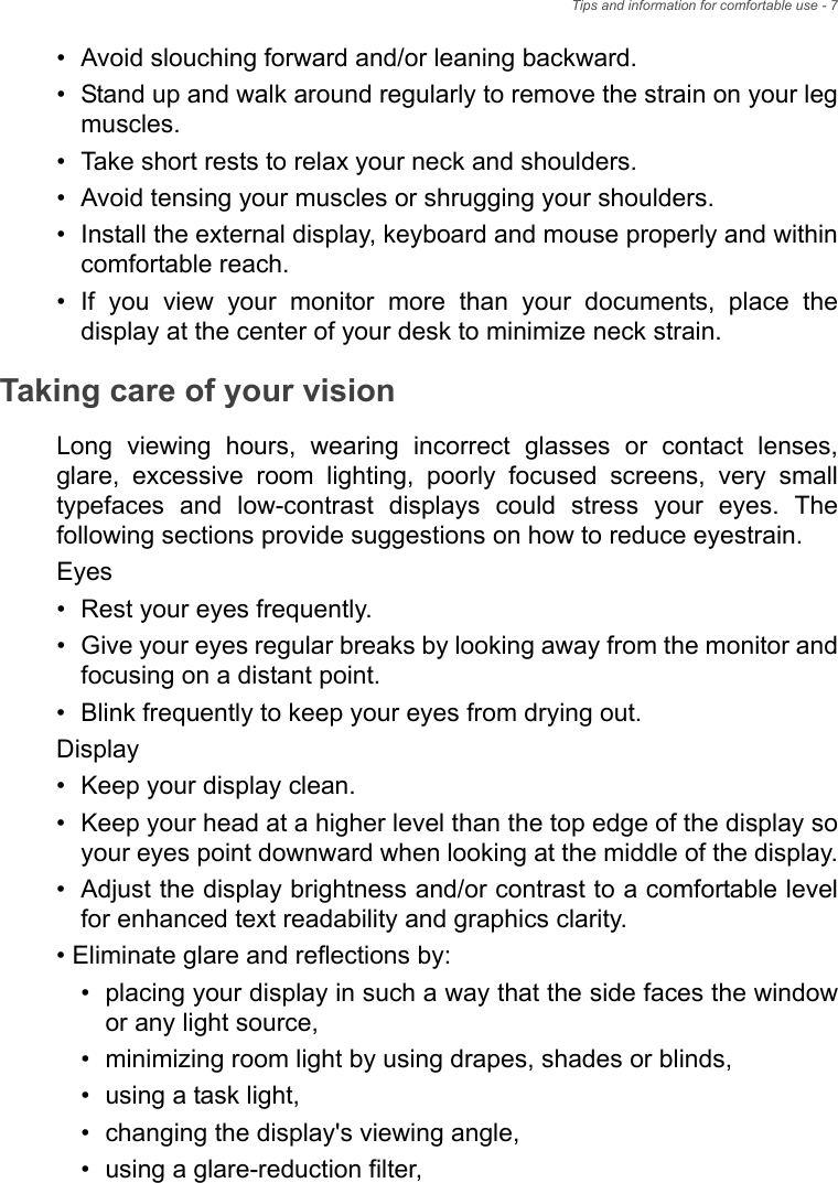 Tips and information for comfortable use - 7• Avoid slouching forward and/or leaning backward.• Stand up and walk around regularly to remove the strain on your leg muscles.• Take short rests to relax your neck and shoulders.• Avoid tensing your muscles or shrugging your shoulders.• Install the external display, keyboard and mouse properly and within comfortable reach.• If you view your monitor more than your documents, place the display at the center of your desk to minimize neck strain.Taking care of your visionLong viewing hours, wearing incorrect glasses or contact lenses, glare, excessive room lighting, poorly focused screens, very small typefaces and low-contrast displays could stress your eyes. The following sections provide suggestions on how to reduce eyestrain.Eyes• Rest your eyes frequently.• Give your eyes regular breaks by looking away from the monitor and focusing on a distant point.• Blink frequently to keep your eyes from drying out.Display• Keep your display clean.• Keep your head at a higher level than the top edge of the display so your eyes point downward when looking at the middle of the display.• Adjust the display brightness and/or contrast to a comfortable level for enhanced text readability and graphics clarity.• Eliminate glare and reflections by:• placing your display in such a way that the side faces the window or any light source,• minimizing room light by using drapes, shades or blinds,• using a task light,• changing the display&apos;s viewing angle,• using a glare-reduction filter,