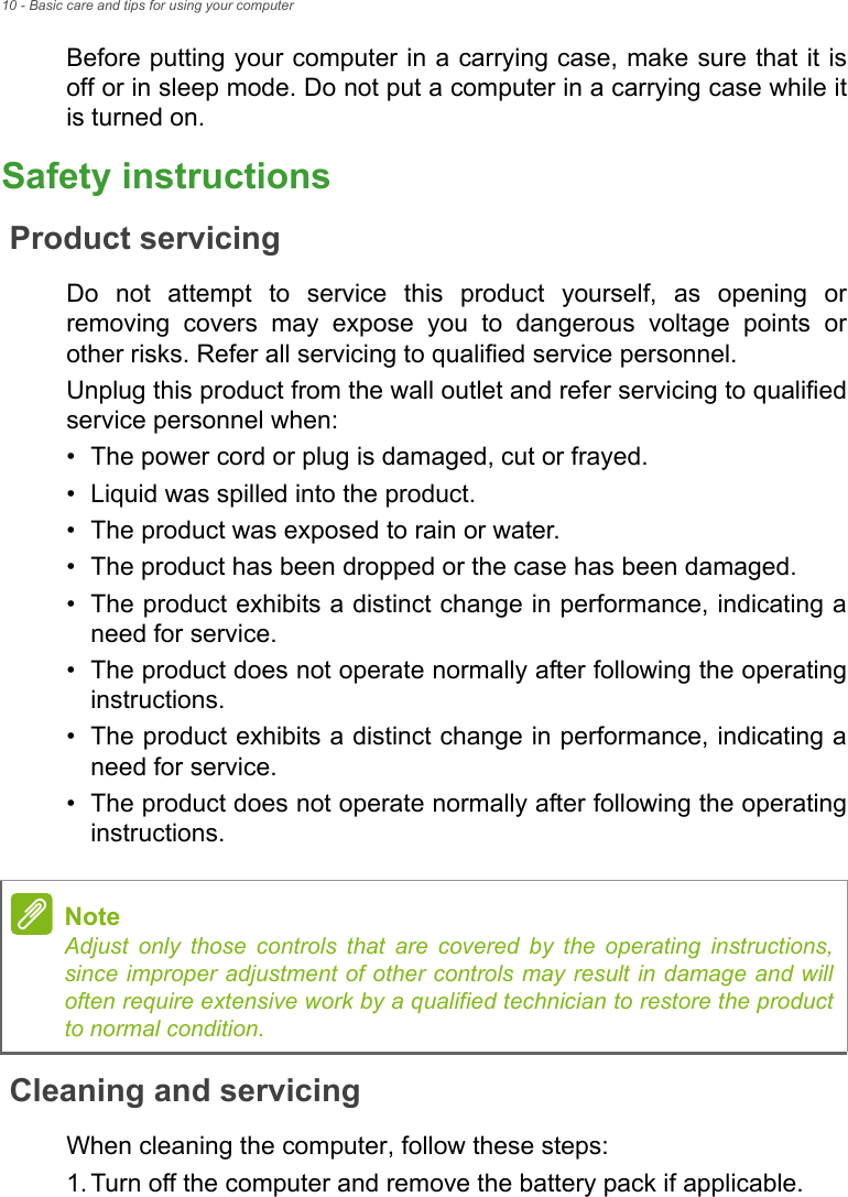 10 - Basic care and tips for using your computerBefore putting your computer in a carrying case, make sure that it is off or in sleep mode. Do not put a computer in a carrying case while it is turned on.Safety instructionsProduct servicingDo not attempt to service this product yourself, as opening or removing covers may expose you to dangerous voltage points or other risks. Refer all servicing to qualified service personnel.Unplug this product from the wall outlet and refer servicing to qualified service personnel when:• The power cord or plug is damaged, cut or frayed.• Liquid was spilled into the product.• The product was exposed to rain or water.• The product has been dropped or the case has been damaged.• The product exhibits a distinct change in performance, indicating a need for service.• The product does not operate normally after following the operating instructions.• The product exhibits a distinct change in performance, indicating a need for service.• The product does not operate normally after following the operating instructions.Cleaning and servicingWhen cleaning the computer, follow these steps:1.Turn off the computer and remove the battery pack if applicable.NoteAdjust only those controls that are covered by the operating instructions, since improper adjustment of other controls may result in damage and will often require extensive work by a qualified technician to restore the product to normal condition.