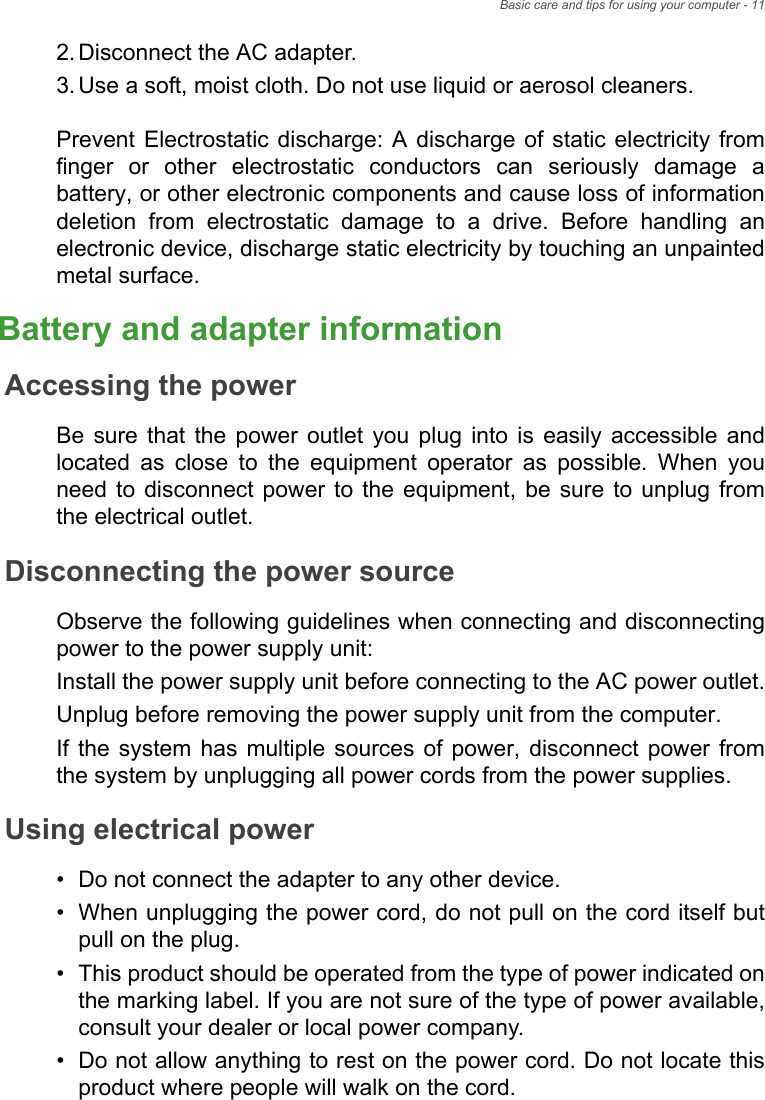 Basic care and tips for using your computer - 112.Disconnect the AC adapter.3.Use a soft, moist cloth. Do not use liquid or aerosol cleaners.Prevent Electrostatic discharge: A discharge of static electricity from finger or other electrostatic conductors can seriously damage a battery, or other electronic components and cause loss of information deletion from electrostatic damage to a drive. Before handling an electronic device, discharge static electricity by touching an unpainted metal surface. Battery and adapter informationAccessing the powerBe sure that the power outlet you plug into is easily accessible and located as close to the equipment operator as possible. When you need to disconnect power to the equipment, be sure to unplug from the electrical outlet.Disconnecting the power sourceObserve the following guidelines when connecting and disconnecting power to the power supply unit:Install the power supply unit before connecting to the AC power outlet.Unplug before removing the power supply unit from the computer.If the system has multiple sources of power, disconnect power from the system by unplugging all power cords from the power supplies.Using electrical power• Do not connect the adapter to any other device.• When unplugging the power cord, do not pull on the cord itself but pull on the plug.• This product should be operated from the type of power indicated on the marking label. If you are not sure of the type of power available, consult your dealer or local power company.• Do not allow anything to rest on the power cord. Do not locate this product where people will walk on the cord.