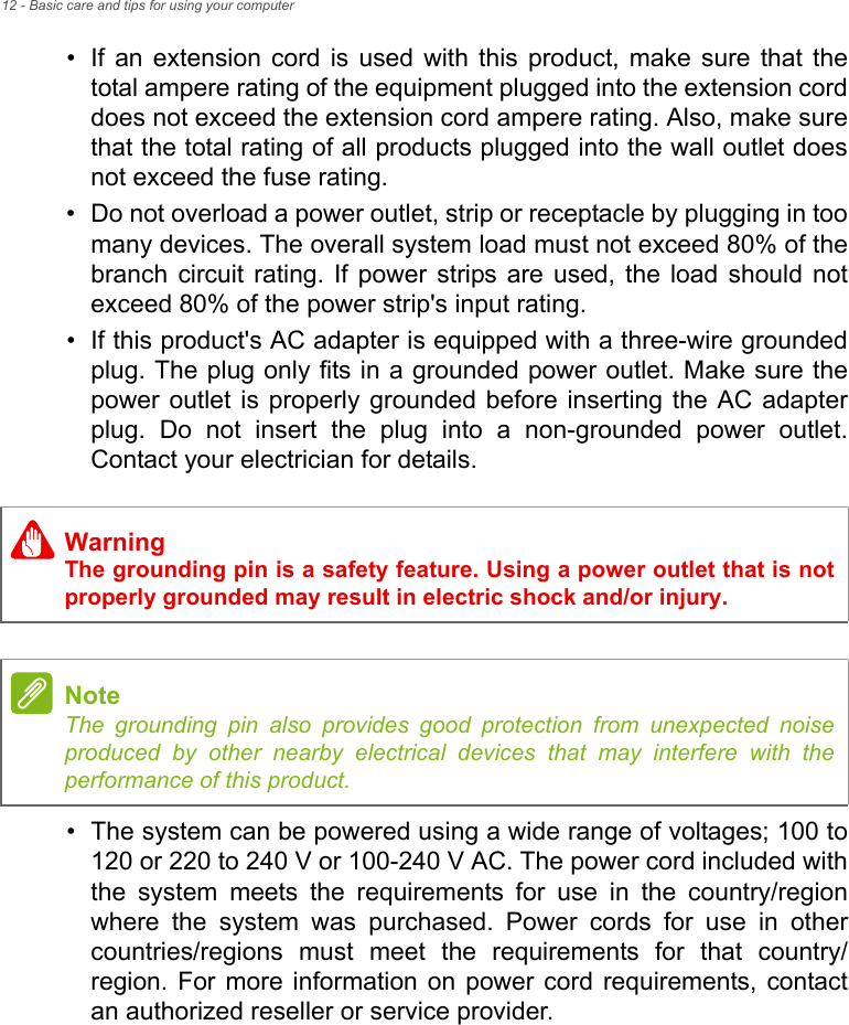 12 - Basic care and tips for using your computer• If an extension cord is used with this product, make sure that the total ampere rating of the equipment plugged into the extension cord does not exceed the extension cord ampere rating. Also, make sure that the total rating of all products plugged into the wall outlet does not exceed the fuse rating.• Do not overload a power outlet, strip or receptacle by plugging in too many devices. The overall system load must not exceed 80% of the branch circuit rating. If power strips are used, the load should not exceed 80% of the power strip&apos;s input rating.• If this product&apos;s AC adapter is equipped with a three-wire grounded plug. The plug only fits in a grounded power outlet. Make sure the power outlet is properly grounded before inserting the AC adapter plug. Do not insert the plug into a non-grounded power outlet. Contact your electrician for details.• The system can be powered using a wide range of voltages; 100 to 120 or 220 to 240 V or 100-240 V AC. The power cord included with the system meets the requirements for use in the country/region where the system was purchased. Power cords for use in other countries/regions must meet the requirements for that country/region. For more information on power cord requirements, contact an authorized reseller or service provider.WarningThe grounding pin is a safety feature. Using a power outlet that is not properly grounded may result in electric shock and/or injury.NoteThe grounding pin also provides good protection from unexpected noise produced by other nearby electrical devices that may interfere with the performance of this product.