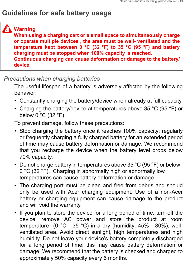 Basic care and tips for using your computer - 13Guidelines for safe battery usagePrecautions when charging batteriesThe useful lifespan of a battery is adversely affected by the following behavior:• Constantly charging the battery/device when already at full capacity.• Charging the battery/device at temperatures above 35 °C (95 °F) or below 0 °C (32 °F).To prevent damage, follow these precautions:• Stop charging the battery once it reaches 100% capacity; regularly or frequently charging a fully charged battery for an extended period of time may cause battery deformation or damage. We recommend that you recharge the device when the battery level drops below 70% capacity.• Do not charge battery in temperatures above 35 °C (95 °F) or below  0 °C (32 °F).  Charging in abnormally high or abnormally low temperatures can cause battery deformation or damage.• The charging port must be clean and free from debris and should only be used with Acer charging equipment. Use of a non-Acer battery or charging equipment can cause damage to the product and will void the warranty.• If you plan to store the device for a long period of time, turn-off the device, remove AC power and store the product at room temperature  (0 °C - 35 °C) in a dry (humidity: 45% - 80%), well-ventilated area. Avoid direct sunlight, high temperatures and high humidity. Do not leave your device’s battery completely discharged for a long period of time; this may cause battery deformation or damage. We recommend that the battery is checked and charged to approximately 50% capacity every 6 months.WarningWhen using a charging cart or a small space to simultaneously charge or operate multiple devices , the area must be well- ventilated and the temperature kept between 0 °C (32 °F) to 35 °C (95 °F) and battery charging must be stopped when 100% capacity is reached.  Continuous charging can cause deformation or damage to the battery/device.