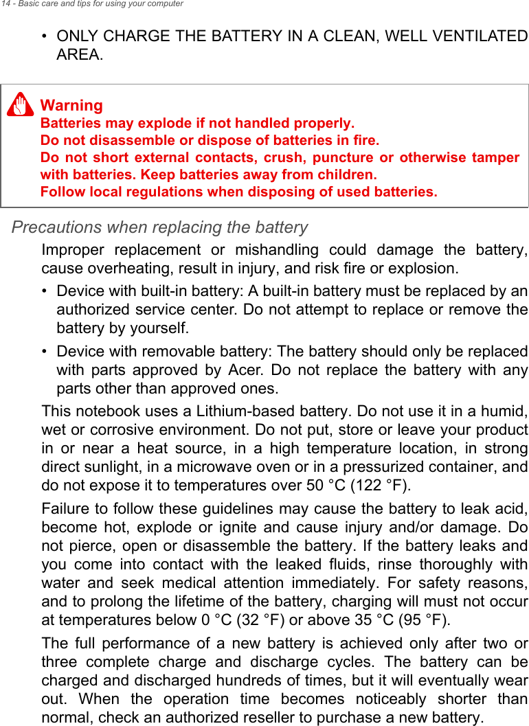 14 - Basic care and tips for using your computer• ONLY CHARGE THE BATTERY IN A CLEAN, WELL VENTILATED AREA.Precautions when replacing the batteryImproper replacement or mishandling could damage the battery, cause overheating, result in injury, and risk fire or explosion. • Device with built-in battery: A built-in battery must be replaced by an authorized service center. Do not attempt to replace or remove the battery by yourself.• Device with removable battery: The battery should only be replaced with parts approved by Acer. Do not replace the battery with any parts other than approved ones.This notebook uses a Lithium-based battery. Do not use it in a humid, wet or corrosive environment. Do not put, store or leave your product in or near a heat source, in a high temperature location, in strong direct sunlight, in a microwave oven or in a pressurized container, and do not expose it to temperatures over 50 °C (122 °F).Failure to follow these guidelines may cause the battery to leak acid, become hot, explode or ignite and cause injury and/or damage. Do not pierce, open or disassemble the battery. If the battery leaks and you come into contact with the leaked fluids, rinse thoroughly with water and seek medical attention immediately. For safety reasons, and to prolong the lifetime of the battery, charging will must not occur at temperatures below 0 °C (32 °F) or above 35 °C (95 °F).The full performance of a new battery is achieved only after two or three complete charge and discharge cycles. The battery can be charged and discharged hundreds of times, but it will eventually wear out. When the operation time becomes noticeably shorter than normal, check an authorized reseller to purchase a new battery.WarningBatteries may explode if not handled properly. Do not disassemble or dispose of batteries in fire.  Do not short external contacts, crush, puncture or otherwise tamper with batteries. Keep batteries away from children.  Follow local regulations when disposing of used batteries.