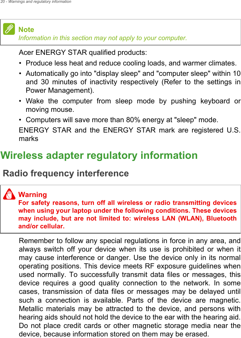 20 - Warnings and regulatory informationAcer ENERGY STAR qualified products:• Produce less heat and reduce cooling loads, and warmer climates.• Automatically go into &quot;display sleep&quot; and &quot;computer sleep&quot; within 10 and 30 minutes of inactivity respectively (Refer to the settings in Power Management).• Wake the computer from sleep mode by pushing keyboard or moving mouse.• Computers will save more than 80% energy at &quot;sleep&quot; mode.ENERGY STAR and the ENERGY STAR mark are registered U.S. marksWireless adapter regulatory informationRadio frequency interferenceRemember to follow any special regulations in force in any area, and always switch off your device when its use is prohibited or when it may cause interference or danger. Use the device only in its normal operating positions. This device meets RF exposure guidelines when used normally. To successfully transmit data files or messages, this device requires a good quality connection to the network. In some cases, transmission of data files or messages may be delayed until such a connection is available. Parts of the device are magnetic. Metallic materials may be attracted to the device, and persons with hearing aids should not hold the device to the ear with the hearing aid. Do not place credit cards or other magnetic storage media near the device, because information stored on them may be erased.NoteInformation in this section may not apply to your computer. WarningFor safety reasons, turn off all wireless or radio transmitting devices when using your laptop under the following conditions. These devices may include, but are not limited to: wireless LAN (WLAN), Bluetooth and/or cellular.