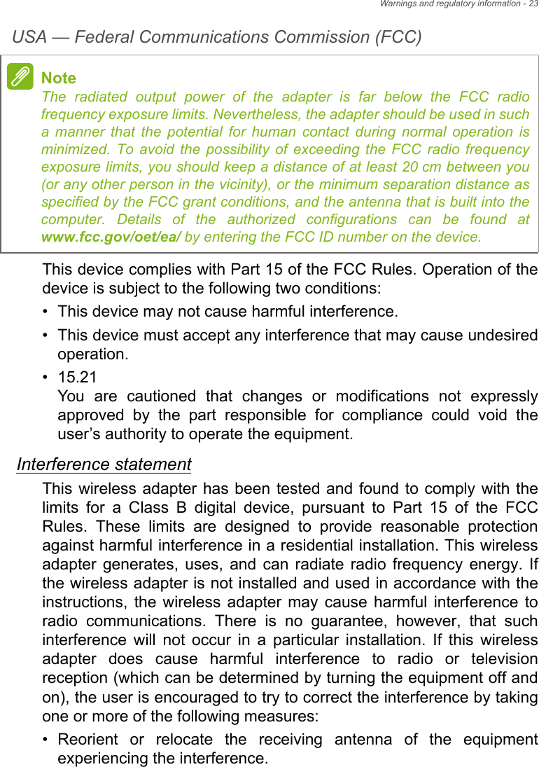 Warnings and regulatory information - 23USA — Federal Communications Commission (FCC)This device complies with Part 15 of the FCC Rules. Operation of the device is subject to the following two conditions:• This device may not cause harmful interference.• This device must accept any interference that may cause undesired operation.• 15.21 You are cautioned that changes or modifications not expressly approved by the part responsible for compliance could void the user’s authority to operate the equipment.Interference statementThis wireless adapter has been tested and found to comply with the limits for a Class B digital device, pursuant to Part 15 of the FCC Rules. These limits are designed to provide reasonable protection against harmful interference in a residential installation. This wireless adapter generates, uses, and can radiate radio frequency energy. If the wireless adapter is not installed and used in accordance with the instructions, the wireless adapter may cause harmful interference to radio communications. There is no guarantee, however, that such interference will not occur in a particular installation. If this wireless adapter does cause harmful interference to radio or television reception (which can be determined by turning the equipment off and on), the user is encouraged to try to correct the interference by taking one or more of the following measures:• Reorient or relocate the receiving antenna of the equipment experiencing the interference.NoteThe radiated output power of the adapter is far below the FCC radio frequency exposure limits. Nevertheless, the adapter should be used in such a manner that the potential for human contact during normal operation is minimized. To avoid the possibility of exceeding the FCC radio frequency exposure limits, you should keep a distance of at least 20 cm between you (or any other person in the vicinity), or the minimum separation distance as specified by the FCC grant conditions, and the antenna that is built into the computer. Details of the authorized configurations can be found at www.fcc.gov/oet/ea/ by entering the FCC ID number on the device.