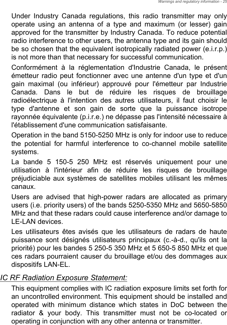 Warnings and regulatory information - 25Under Industry Canada regulations, this radio transmitter may only operate using an antenna of a type and maximum (or lesser) gain approved for the transmitter by Industry Canada. To reduce potential radio interference to other users, the antenna type and its gain should be so chosen that the equivalent isotropically radiated power (e.i.r.p.) is not more than that necessary for successful communication.Conformément à la réglementation d&apos;Industrie Canada, le présent émetteur radio peut fonctionner avec une antenne d&apos;un type et d&apos;un gain maximal (ou inférieur) approuvé pour l&apos;émetteur par Industrie Canada. Dans le but de réduire les risques de brouillage radioélectrique à l&apos;intention des autres utilisateurs, il faut choisir le type d&apos;antenne et son gain de sorte que la puissance isotrope rayonnée équivalente (p.i.r.e.) ne dépasse pas l&apos;intensité nécessaire à l&apos;établissement d&apos;une communication satisfaisante.Operation in the band 5150-5250 MHz is only for indoor use to reduce the potential for harmful interference to co-channel mobile satellite systems.La bande 5 150-5 250 MHz est réservés uniquement pour une utilisation à l&apos;intérieur afin de réduire les risques de brouillage préjudiciable aux systèmes de satellites mobiles utilisant les mêmes canaux.Users are advised that high-power radars are allocated as primary users (i.e. priority users) of the bands 5250-5350 MHz and 5650-5850 MHz and that these radars could cause interference and/or damage to LE-LAN devices.Les utilisateurs êtes avisés que les utilisateurs de radars de haute puissance sont désignés utilisateurs principaux (c.-à-d., qu&apos;ils ont la priorité) pour les bandes 5 250-5 350 MHz et 5 650-5 850 MHz et que ces radars pourraient causer du brouillage et/ou des dommages aux dispositifs LAN-EL.IC RF Radiation Exposure Statement:This equipment complies with IC radiation exposure limits set forth for an uncontrolled environment. This equipment should be installed and operated with minimum distance which states in DoC between the radiator &amp; your body. This transmitter must not be co-located or operating in conjunction with any other antenna or transmitter.