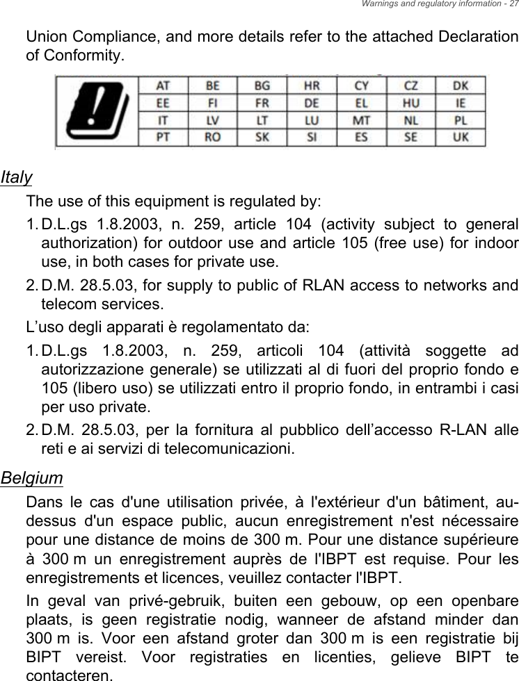 Warnings and regulatory information - 27Union Compliance, and more details refer to the attached Declaration of Conformity.ItalyThe use of this equipment is regulated by:1.D.L.gs 1.8.2003, n. 259, article 104 (activity subject to general authorization) for outdoor use and article 105 (free use) for indoor use, in both cases for private use. 2.D.M. 28.5.03, for supply to public of RLAN access to networks and telecom services. L’uso degli apparati è regolamentato da:1.D.L.gs 1.8.2003, n. 259, articoli 104 (attività soggette ad autorizzazione generale) se utilizzati al di fuori del proprio fondo e 105 (libero uso) se utilizzati entro il proprio fondo, in entrambi i casi per uso private. 2.D.M. 28.5.03, per la fornitura al pubblico dell’accesso R-LAN alle reti e ai servizi di telecomunicazioni. BelgiumDans le cas d&apos;une utilisation privée, à l&apos;extérieur d&apos;un bâtiment, au-dessus d&apos;un espace public, aucun enregistrement n&apos;est nécessaire pour une distance de moins de 300 m. Pour une distance supérieure à 300 m un enregistrement auprès de l&apos;IBPT est requise. Pour les enregistrements et licences, veuillez contacter l&apos;IBPT.In geval van privé-gebruik, buiten een gebouw, op een openbare plaats, is geen registratie nodig, wanneer de afstand minder dan 300 m is. Voor een afstand groter dan 300 m is een registratie bij BIPT vereist. Voor registraties en licenties, gelieve BIPT te contacteren.